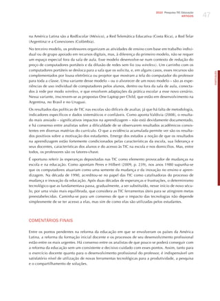 47
                                                                               2010 Pesquisa TIC Educação
                                                                                                 ARTIGOS




na América Latina são a RedEscolar (México), a Red Telemática Educativa (Costa Rica), a Red Telar
(Argentina) e a Conexiones (Colômbia).

No terceiro modelo, os professores organizam as atividades de ensino com base em trabalho indivi-
dual ou de grupo apoiado em recursos digitais, mas, à diferença do primeiro modelo, não se requer
um espaço especial fora da sala de aula. Esse modelo desenvolve-se num contexto de redução do
preço de computadores portáteis e da difusão de redes sem fio (ou wireless). Um carrinho com os
computadores portáteis se desloca para a sala que os solicita, e, em alguns casos, esses recursos são




                                                                                                                 PORTuGuÊS
complementados por lousa eletrônica ou projetor que mostram a tela do computador do professor
para toda a classe. Uma variante desse modelo – ou o alvorecer de um novo modelo – são as expe-
riências de uso individual de computadores pelos alunos, dentro ou fora da sala de aula, conecta-
dos à rede por modo wireless, e que envolvem adaptações da prática escolar a esse novo cenário.
Nessa variante, inscrevem-se as propostas One Laptop per Child, que estão em desenvolvimento na
Argentina, no Brasil e no Uruguai.

Os resultados das políticas de TIC nas escolas são difíceis de avaliar, já que há falta de metodologia,
indicadores específicos e dados sistemáticos e confiáveis. Como aponta Valdivia (2008), o resulta-
do mais ansiado – significativos impactos na aprendizagem – não está devidamente documentado,
e há consenso entre analistas sobre a dificuldade de se observarem resultados acadêmicos consis-
tentes em diversas matérias do currículo. O que a evidência acumulada permite ver são os resulta-
dos positivos sobre a motivação dos estudantes. Emerge dos estudos a noção de que os resultados
na aprendizagem estão fortemente condicionados pelas características da escola, sua liderança e
seus docentes, características dos alunos e do acesso às TIC na escola e nos domicílios. Mas, entre
todos, os professores são os fatores-chave.

é oportuno referir às esperanças depositadas nas TIC como elemento provocador de mudanças na
escola e na educação. Como apontam Peres e hilbert (2009, p. 239), nos anos 1980 supunha-se
que os computadores atuariam como uma semente da mudança e da inovação no ensino e apren-
dizagem. Na década de 1990, acreditou-se no papel das TIC como catalisadoras do processo de
mudança e inovação da educação. Após duas décadas de esperanças e frustrações, o determinismo
tecnológico que as fundamentava passa, gradualmente, a ser substituído, nesse início de novo sécu-
lo, por uma visão mais equilibrada, que considera as TIC ferramentas úteis para se atingirem metas
preestabelecidas. Caminha-se para um consenso de que o impacto das tecnologias não depende
simplesmente de se ter acesso a elas, mas sim de como elas são utilizadas pelos estudantes.




ComENTÁRIoS FINAIS

Entre os pontos pendentes na reforma da educação em que se envolveram os países da América
Latina, a reforma da formação inicial docente e os processos de seu desenvolvimento profissional
estão entre os mais urgentes. há consenso entre os analistas de que pouco se poderá conseguir com
a reforma da educação sem um consistente e decisivo cuidado com esses pontos. Assim, tanto para
o exercício docente quanto para o desenvolvimento profissional do professor, é indispensável um
satisfatório nível de utilização de novas ferramentas tecnológicas para a produtividade, a pesquisa
e o compartilhamento de soluções.
 