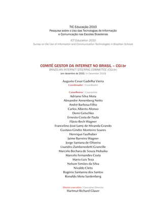 TIC Educação 2010
             Pesquisa sobre o Uso das Tecnologias de Informação
                   e Comunicação nas Escolas Brasileiras

                               ICt education 2010
Survey on the use of Information and Communication technologies in Brazilian Schools




     COMITÊ GESTOR DA INTERNET NO BRASIL – CGI.br
             BrazIlIaN INterNet SteerINg CommIttee (CgI.br)
                      (em dezembro de 2010 / in december 2010)


                        Augusto Cesar Gadelha Vieira
                             Coordenador / Coordinator


                              Conselheiros / Counselors
                              Adriano Silva Mota
                         Alexandre Annenberg Netto
                             André Barbosa Filho
                            Carlos Alberto Afonso
                                Demi Getschko
                            Ernesto Costa de Paula
                              Flávio Rech Wagner
                  Francelino José Lamy de Miranda Grando
                      Gustavo Gindre Monteiro Soares
                              Henrique Faulhaber
                            Jaime Barreiro Wagner
                          Jorge Santana de Oliveira
                      Lisandro Zambenedetti Granville
                     Marcelo Bechara de Souza Hobaika
                          Marcelo Fernandes Costa
                                Mario Luis Teza
                           Nelson Simões da Silva
                                 Nivaldo Cleto
                        Rogério Santanna dos Santos
                          Ronaldo Mota Sardenberg


                        Diretor executivo / Executive Director
                            Hartmut Richard Glaser
 