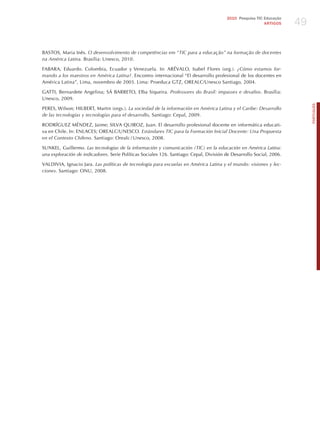 49
                                                                                        2010 Pesquisa TIC Educação
                                                                                                          ARTIGOS




BASTOS, Maria Inês. o desenvolvimento de competências em “tic para a educação” na formação de docentes
na América latina. Brasília: Unesco, 2010.

FABARA, Eduardo. Colombia, Ecuador y Venezuela. In: ARéVALO, Isabel Flores (org.). ¿cómo estamos for-
mando a los maestros en América latina?. Encontro internacional “El desarrollo profesional de los docentes en
América Latina”, Lima, novembro de 2003. Lima: Proeduca GTz, OREALC/Unesco Santiago, 2004.

GATTI, Bernardete Angelina; SÁ BARRETO, Elba Siqueira. Professores do Brasil: impasses e desafios. Brasília:
Unesco, 2009.




                                                                                                                           PORTuGuÊS
PERES, Wilson; hILBERT, Martin (orgs.). la sociedad de la información en América latina y el caribe: desarrollo
de las tecnologías y tecnologías para el desarrollo, Santiago: Cepal, 2009.

RODRÍGUEz MéNDEz, jaime; SILVA QUIROz, juan. El desarrollo profesional docente en informática educati-
va en Chile. In: ENLACES; OREALC/UNESCO. estándares tic para la Formación inicial docente: una Propuesta
en el contexto chileno. Santiago: Orealc / Unesco, 2008.

SUNKEL, Guillermo. las tecnologías de la información y comunicación (tic) en la educación en América latina:
una exploración de indicadores. Serie Políticas Sociales 126. Santiago: Cepal, División de Desarrollo Social, 2006.

VALDIVIA, Ignacio jara. las políticas de tecnología para escuelas en América latina y el mundo: visiones y lec-
ciones. Santiago: ONU, 2008.
 