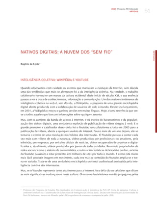 51
                                                                                                  2010 Pesquisa TIC Educação
                                                                                                                    ARTIGOS




NATIvoS dIGITAIS: A NUvEm doS “SEm FIo”




                                                                                                                                       PORTuGuÊS
Rogério da Costa1




INTELIGêNCIA CoLETIvA: WIKIPédIA E YoUTUBE

Quando observamos com cuidado os eventos que marcaram a evolução da Internet, sem dúvida
uma das tendências que mais se afirmaram foi a da inteligência coletiva. Na verdade, o trabalho
colaborativo tornou-se um marco da cultura ocidental deste início de século XXI, e sua essência
passou a ser a troca de conhecimentos, informação e comunicação. Um dos maiores fenômenos de
inteligência coletiva na web é, sem dúvida, a Wikipédia, a proposta de uma grande enciclopédia
digital aberta produzida com a colaboração de usuários de todo o mundo. Desde seu lançamento,
em 2001, a Wikipédia cresceu e ganhou versões em muitas línguas. hoje, é uma referência que ser-
ve a todos aqueles que buscam informações sobre qualquer assunto.

Mas, com o aumento da banda de acesso à Internet, e na esteira do barateamento e da populari-
zação dos vídeos digitais, uma verdadeira explosão de publicação de vídeos chegou à web. E o
grande promotor e catalisador dessa onda foi o Youtube, uma plataforma criada em 2005 para a
publicação de vídeos, aberta a qualquer usuário de Internet. Pouco mais de um ano depois, ele se
tornaria o centro de uma revolução nos hábitos dos internautas. O Youtube passou a contar cada
vez mais com vídeos de toda a natureza, vídeos produzidos por profissionais ou amadores, pela
televisão, por empresas, por veículos oficiais de notícias, vídeos recuperados de arquivos e digita-
lizados e, atualmente, vídeos produzidos por jovens de todas as idades. Reunindo propriedades de
redes sociais, como o sistema de comunidades, e outras características de televisão on-line, as telas
do Youtube passaram a estar presentes em milhares de sites por todo o mundo. E como está muito
mais fácil produzir imagens em movimento, cada vez mais o conteúdo do Youtube amplia-se e tor-
na-se variado. Trata-se de uma verdadeira enciclopédia universal audiovisual produzida pela inte-
ligência coletiva dos internautas.

Mas, se o Youtube representa tanto atualmente para a Internet, fora dela são os celulares que ditam
as mais significativas mudanças em nossa cultura. O enxame dos telefones sem-fio propaga-se pelos




1
    Professor do Programa de Estudos Pós-Graduados em Comunicação e Semiótica da PUC-SP (linha de pesquisa: Cultura e
    ambientes midiáticos). Coordenador do Laboratório de Inteligência Coletiva (LInC). Doutor em filosofia pela Universidade de
    Paris IV-Sorbonne, mestre em filosofia pela USP, engenheiro de sistemas e computação pela UERj.
 