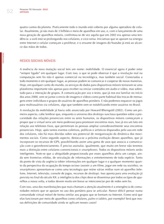 52
                 Pesquisa TIC Educação 2010
                 ARTIGOS




                 quatro cantos do planeta. Praticamente todo o mundo está coberto por alguma operadora de celu-
                 lar. Atualmente, já são mais de 3 bilhões e meio de aparelhos em uso, e, com o lançamento de uma
                 nova geração de aparelhos móveis, confirmou-se de vez aquilo que em 2002 era apenas uma ten-
                 dência: a web está se prolongando nos celulares, e vice-versa. Iniciativas que se apoiam na sinergia
                 entre Internet e celular começam a proliferar, e o enxame de imagens do Youtube já está ao alcan-
                 ce das mãos de todos.
PORTuGuÊS




                 REdES SoCIAIS móvEIS

                 A essência da nova mutação social tem um nome: mobilidade. O essencial agora é poder estar
                 “sempre ligado” em qualquer lugar. Com isso, o que se pode observar é que a revolução real na
                 computação sem fio não é apenas comercial ou tecnológica, mas também social. Conectadas a
                 todo momento e em qualquer lugar, as pessoas podem se comunicar e cooperar de novas maneiras.
                 hoje, em qualquer canto do mundo, os serviços de dados para dispositivos móveis tornaram-se uma
                 plataforma importante não apenas para receber ou enviar conteúdos em áudio e vídeo, mas sobre-
                 tudo para a interação de grupos. À comunicação por voz e texto, que já nos era familiar no início
                 dos anos 2000, vem se juntar o envio de imagens e vídeos como parte habitual das trocas de mensa-
                 gens entre indivíduos e grupos de usuários de aparelhos portáteis. E não podemos esquecer os jogos
                 para multiusuários via celulares, algo que também vem se notabilizando entre usuários no Brasil.

                 A revolução da mobilidade já havia sido anunciada por howard Rheingold (2002). Como um pri-
                 meiro aspecto, cabe lembrar que, enquanto o universo dos desktops suscitava questões sobre a pre-
                 cariedade das relações presenciais entre os seres humanos, os dispositivos móveis começaram a
                 propor que o virtual seria um meio poderoso para promover encontros reais. Isso já era um fato em
                 relação aos telefones fixos, que permitiram às pessoas ampliar consideravelmente seus encontros
                 presenciais. hoje, após tantos eventos coletivos, políticos e artísticos disparados pelo uso em rede
                 dos celulares, não há mais dúvidas sobre seu potencial de reorganização da dinâmica dos movi-
                 mentos sociais.  Como segundo aspecto, destaca-se a próxima evolução desses aparelhos, que já
                 incorporam os recursos de GPS, possibilitando assim uma gama de usos que associa a comunica-
                 ção com o georeferenciamento. é preciso assinalar, igualmente, que muito em breve não teremos
                 mais a distinção entre celulares convencionais e smartphones. Todos os dispositivos móveis serão
                 inteligentes. Note-se que a ubiquidade proporcionada por esses aparelhos abriu um campo, ain-
                 da sem fronteiras nítidas, de veiculação de informações e entretenimento de toda espécie. Tanto
                 do ponto de vista da urgência (obter informações em qualquer lugar e a qualquer momento) quan-
                 to da perspectiva da ocupação do tempo ocioso (assistir a um filme, jogar em rede ou sozinho), os
                 smartphones apresentam-se como uma tecnologia que reúne várias mídias num só aparelho (tele-
                 fone, Internet, televisão, console de jogos, recursos de desktop). Isso aponta para uma evolução já
                 prevista no final do século XX: a inteligência dos chips deve se disseminar por todos os tipos de apa-
                 relhos a nossa volta, e todos devem muito em breve se interconectar por de redes sem fio.

                 Com isso, uma das manifestações que mais chamam a atenção atualmente é a emergência de comu-
                 nidades móveis que se apoiam no uso dos portáteis para se articular. Parece difícil pensar numa
                 comunidade virtual móvel de forma similar aos grupos que se formam na Internet. Como será que
                 elas funcionam por meio de aparelhos como celulares, palms e tablets, por exemplo? Será que nos-
                 sas definições de comunidade ainda se aplicam nesses casos?
 