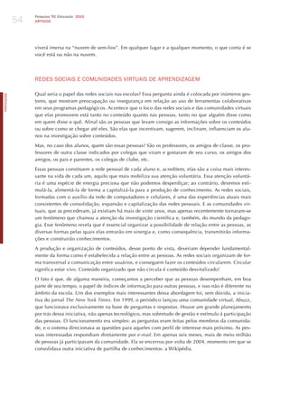 54
                 Pesquisa TIC Educação 2010
                 ARTIGOS




                 viverá imersa na “nuvem de sem-fios”. Em qualquer lugar e a qualquer momento, o que conta é se
                 você está ou não na nuvem.




                 REdES SoCIAIS E ComUNIdAdES vIRTUAIS dE APRENdIzAGEm

                 Qual seria o papel das redes sociais nas escolas? Essa pergunta ainda é colocada por inúmeros ges-
PORTuGuÊS




                 tores, que mostram preocupação ou insegurança em relação ao uso de ferramentas colaborativas
                 em seus programas pedagógicos. Acontece que o foco das redes sociais e das comunidades virtuais
                 que elas promovem está tanto no conteúdo quanto nas pessoas, tanto no que alguém disse como
                 em quem disse o quê. Afinal são as pessoas que levam consigo as informações sobre os conteúdos
                 ou sobre como se chegar até eles. São elas que incentivam, sugerem, inclinam, influenciam os alu-
                 nos na investigação sobre conteúdos.

                 Mas, no caso dos alunos, quem são essas pessoas? São os professores, os amigos de classe, os pro-
                 fessores de outra classe indicados por colegas que viram e gostaram de seu curso, os amigos dos
                 amigos, os pais e parentes, os colegas de clube, etc.

                 Essas pessoas constituem a rede pessoal de cada aluno e, acreditem, elas são a coisa mais interes-
                 sante na vida de cada um, aquilo que mais mobiliza sua atenção voluntária. Essa atenção voluntá-
                 ria é uma espécie de energia preciosa que não podemos desperdiçar; ao contrário, devemos esti-
                 mulá-la, alimentá-la de forma a capitalizá-la para a produção de conhecimento. As redes sociais,
                 formadas com o auxílio da rede de computadores e celulares, é uma das experiências atuais mais
                 consistentes de consolidação, expansão e capitalização das redes pessoais. E as comunidades vir-
                 tuais, que as precederam, já existiam há mais de vinte anos, mas apenas recentemente tornaram-se
                 um fenômeno que chamou a atenção da investigação científica e, também, do mundo da pedago-
                 gia. Esse fenômeno revela que é essencial organizar a possibilidade de relação entre as pessoas, as
                 diversas formas pelas quais elas entrarão em sinergia e, como consequência, transmitirão informa-
                 ções e construirão conhecimentos.

                 A produção e organização de conteúdos, desse ponto de vista, deveriam depender fundamental-
                 mente da forma como é estabelecida a relação entre as pessoas. As redes sociais organizam de for-
                 ma transversal a comunicação entre usuários, e conseguem fazer os conteúdos circularem. Circular
                 significa estar vivo. Conteúdo organizado que não circula é conteúdo desvitalizado!

                 O fato é que, de alguma maneira, começamos a perceber que as pessoas desempenham, em boa
                 parte de seu tempo, o papel de índices de informação para outras pessoas, e isso não é diferente no
                 âmbito da escola. Um dos exemplos mais interessantes dessa abordagem foi, sem dúvida, a inicia-
                 tiva do jornal the new york times. Em 1999, o periódico lançou uma comunidade virtual, Abuzz,
                 que funcionava exclusivamente na base de perguntas e respostas. houve um grande planejamento
                 por trás dessa iniciativa, não apenas tecnológico, mas sobretudo de gestão e estímulo à participação
                 das pessoas. O funcionamento era simples: as perguntas eram feitas pelos membros da comunida-
                 de, e o sistema direcionava as questões para aqueles com perfil de interesse mais próximo. As pes-
                 soas interessadas respondiam diretamente por e-mail. Em apenas seis meses, mais de meio milhão
                 de pessoas já participavam da comunidade. Ela se encerrou por volta de 2004, momento em que se
                 consolidava outra iniciativa de partilha de conhecimentos: a Wikipédia.
 