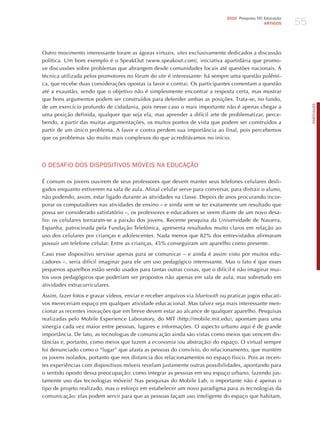 55
                                                                              2010 Pesquisa TIC Educação
                                                                                                ARTIGOS




Outro movimento interessante foram as ágoras virtuais, sites exclusivamente dedicados a discussão
política. Um bom exemplo é o SpeakOut (www.speakout.com), iniciativa apartidária que promo-
ve discussões sobre problemas que abrangem desde comunidades locais até questões nacionais. A
técnica utilizada pelos promotores no fórum do site é interessante: há sempre uma questão polêmi-
ca, que recebe duas considerações opostas (a favor e contra). Os participantes comentam a questão
até a exaustão, sendo que o objetivo não é simplesmente encontrar a resposta certa, mas mostrar
que bons argumentos podem ser construídos para defender ambas as posições. Trata-se, no fundo,




                                                                                                                PORTuGuÊS
de um exercício profundo de cidadania, pois nesse caso o mais importante não é apenas chegar a
uma posição definida, qualquer que seja ela, mas aprender a difícil arte de problematizar, perce-
bendo, a partir das muitas argumentações, os muitos pontos de vista que podem ser construídos a
partir de um único problema. A favor e contra perdem sua importância ao final, pois percebemos
que os problemas são muito mais complexos do que acreditávamos no início.




o dESAFIo doS dISPoSITIvoS móvEIS NA EdUCAÇÃo

é comum os jovens ouvirem de seus professores que devem manter seus telefones celulares desli-
gados enquanto estiverem na sala de aula. Afinal celular serve para conversar, para distrair o aluno,
não podendo, assim, estar ligado durante as atividades na classe. Depois de anos procurando incor-
porar os computadores nas atividades de ensino – e ainda sem se ter exatamente um resultado que
possa ser considerado satisfatório –, os professores e educadores se veem diante de um novo desa-
fio: os celulares tornaram-se a paixão dos jovens. Recente pesquisa da Universidade de Navarra,
Espanha, patrocinada pela Fundação Telefónica, apresenta resultados muito claros em relação ao
uso dos celulares por crianças e adolescentes. Nada menos que 82% dos entrevistados afirmaram
possuir um telefone celular. Entre as crianças, 45% conseguiram um aparelho como presente.

Caso esse dispositivo servisse apenas para se comunicar – e ainda é assim visto por muitos edu-
cadores –, seria difícil imaginar para ele um uso pedagógico interessante. Mas o fato é que esses
pequenos aparelhos estão sendo usados para tantas outras coisas, que o difícil é não imaginar mui-
tos usos pedagógicos que poderiam ser propostos não apenas em sala de aula, mas sobretudo em
atividades extracurriculares.

Assim, fazer fotos e gravar vídeos, enviar e receber arquivos via bluetooth ou praticar jogos educati-
vos mereceriam espaço em qualquer atividade educacional. Mas talvez seja mais interessante men-
cionar as recentes inovações que em breve devem estar ao alcance de qualquer aparelho. Pesquisas
realizadas pelo Mobile Experience Laboratory, do MIT (http://mobile.mit.edu), apontam para uma
sinergia cada vez maior entre pessoas, lugares e informações. O aspecto urbano aqui é de grande
importância. De fato, as tecnologias de comunicação ainda são vistas como meios que vencem dis-
tâncias e, portanto, como meios que fazem a economia (ou abstração) do espaço. O virtual sempre
foi denunciado como o “lugar” que afasta as pessoas do convívio, do relacionamento, que mantém
os jovens isolados, portanto que nos distancia dos relacionamentos no espaço físico. Pois as recen-
tes experiências com dispositivos móveis revelam justamente outras possibilidades, apontando para
o sentido oposto dessa preocupação: como integrar as pessoas em seu espaço urbano, fazendo jus-
tamente uso das tecnologias móveis? Nas pesquisas do Mobile Lab, o importante não é apenas o
tipo de projeto realizado, mas o esforço em estabelecer um novo paradigma para as tecnologias da
comunicação: elas podem servir para que as pessoas façam uso inteligente do espaço que habitam,
 
