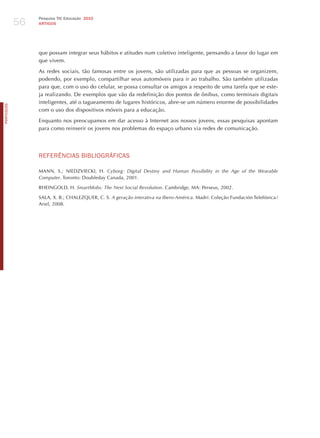 56
                 Pesquisa TIC Educação 2010
                 ARTIGOS




                 que possam integrar seus hábitos e atitudes num coletivo inteligente, pensando a favor do lugar em
                 que vivem.

                 As redes sociais, tão famosas entre os jovens, são utilizadas para que as pessoas se organizem,
                 podendo, por exemplo, compartilhar seus automóveis para ir ao trabalho. São também utilizadas
                 para que, com o uso do celular, se possa consultar os amigos a respeito de uma tarefa que se este-
                 ja realizando. De exemplos que vão da redefinição dos pontos de ônibus, como terminais digitais
                 inteligentes, até o tagueamento de lugares históricos, abre-se um número enorme de possibilidades
PORTuGuÊS




                 com o uso dos dispositivos móveis para a educação.

                 Enquanto nos preocupamos em dar acesso à Internet aos nossos jovens, essas pesquisas apontam
                 para como reinserir os jovens nos problemas do espaço urbano via redes de comunicação.




                 REFERêNCIAS BIBLIoGRÁFICAS

                 MANN, S.; NIEDzVIECKI, h. cyborg: digital destiny and human Possibility in the Age of the wearable
                 computer. Toronto: Doubleday Canada, 2001.

                 RhEINGOLD, h. Smartmobs: the next Social revolution. Cambridge, MA: Perseus, 2002.

                 SALA, X. B.; ChALEzQUER, C. S. A geração interativa na ibero-América. Madri: Coleção Fundación Telefónica /
                 Ariel, 2008.
 