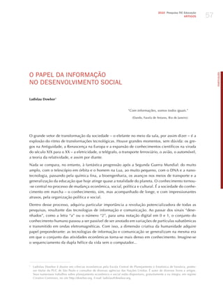 57
                                                                                                2010 Pesquisa TIC Educação
                                                                                                                  ARTIGOS




o PAPEL dA INFoRmAÇÃo




                                                                                                                                     PORTuGuÊS
No dESENvoLvImENTo SoCIAL

Ladislau Dowbor1


                                                                          “com informações, somos todos iguais.”

                                                                             (Dando, Favela de Antares, Rio de janeiro)




O grande vetor de transformação da sociedade – o elefante no meio da sala, por assim dizer – é a
explosão do ritmo de transformações tecnológicas. houve grandes momentos, sem dúvida: os gre-
gos na Antiguidade, a Renascença na Europa e a expansão de conhecimentos científicos na virada
do século XIX para o XX – a eletricidade, o telégrafo, o transporte ferroviário, o avião, o automóvel,
a teoria da relatividade, e assim por diante.

Nada se compara, no entanto, à fantástica progressão após a Segunda Guerra Mundial: do muito
amplo, com o telescópio em órbita e o homem na Lua, ao muito pequeno, com o DNA e a nano-
tecnologia, passando pela química fina, a bioengenharia, os avanços nos meios de transporte e a
generalização da educação que hoje atinge quase a totalidade do planeta. O conhecimento tornou-
-se central no processo de mudança econômica, social, política e cultural. é a sociedade do conhe-
cimento em marcha – o conhecimento, sim, mas acompanhado de longe, e com impressionantes
atrasos, pela organização política e social.

Dentro desse processo, adquiriu particular importância a revolução potencializadora de todas as
pesquisas, resultante das tecnologias de informação e comunicação. Ao passar dos sinais “dese-
nhados”, como a letra “a” ou o número “2”, para uma notação digital em 0 e 1, o conjunto do
conhecimento humano passou a ser passível de ser anotado em variações de partículas subatômicas
e transmitido em ondas eletromagnéticas. Com isso, a dimensão criativa da humanidade adquire
papel preponderante: as tecnologias de informação e comunicação se generalizam na mesma era
em que o conjunto das atividades econômicas torna-se mais denso em conhecimento. Imagine-se
o sequenciamento da dupla hélice da vida sem o computador...




1
    Ladislau Dowbor é doutor em ciências econômicas pela Escola Central de Planejamento e Estatística de Varsóvia, profes-
    sor titular da PUC de São Paulo e consultor de diversas agências das Nações Unidas. é autor de diversos livros e artigos.
    Seus numerosos trabalhos sobre planejamento econômico e social estão disponíveis, gratuitamente e na íntegra, em regime
    creative commons, no site http://dowbor.org. e-mail: ladislau@dowbor.org.
 