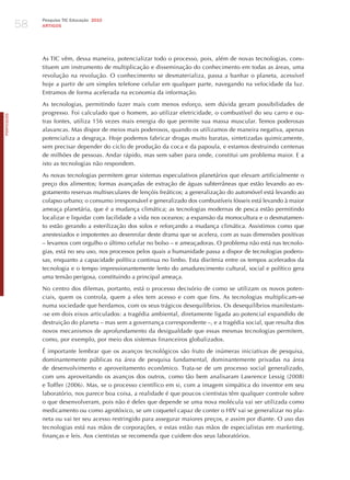 58
                 Pesquisa TIC Educação 2010
                 ARTIGOS




                 As TIC vêm, dessa maneira, potencializar todo o processo, pois, além de novas tecnologias, cons-
                 tituem um instrumento de multiplicação e disseminação do conhecimento em todas as áreas, uma
                 revolução na revolução. O conhecimento se desmaterializa, passa a banhar o planeta, acessível
                 hoje a partir de um simples telefone celular em qualquer parte, navegando na velocidade da luz.
                 Entramos de forma acelerada na economia da informação.

                 As tecnologias, permitindo fazer mais com menos esforço, sem dúvida geram possibilidades de
                 progresso. Foi calculado que o homem, ao utilizar eletricidade, o combustível do seu carro e ou-
PORTuGuÊS




                 tras fontes, utiliza 156 vezes mais energia do que permite sua massa muscular. Temos poderosas
                 alavancas. Mas dispor de meios mais poderosos, quando os utilizamos de maneira negativa, apenas
                 potencializa a desgraça. hoje podemos fabricar drogas muito baratas, sintetizadas quimicamente,
                 sem precisar depender do ciclo de produção da coca e da papoula, e estamos destruindo centenas
                 de milhões de pessoas. Andar rápido, mas sem saber para onde, constitui um problema maior. E a
                 isto as tecnologias não respondem.

                 As novas tecnologias permitem gerar sistemas especulativos planetários que elevam artificialmente o
                 preço dos alimentos; formas avançadas de extração de águas subterrâneas que estão levando ao es-
                 gotamento reservas multiseculares de lençóis freáticos; a generalização do automóvel está levando ao
                 colapso urbano; o consumo irresponsável e generalizado dos combustíveis fósseis está levando à maior
                 ameaça planetária, que é a mudança climática; as tecnologias modernas de pesca estão permitindo
                 localizar e liquidar com facilidade a vida nos oceanos; a expansão da monocultura e o desmatamen-
                 to estão gerando a esterilização dos solos e reforçando a mudança climática. Assistimos como que
                 anestesiados e impotentes ao desenrolar deste drama que se acelera, com as suas dimensões positivas
                 – levamos com orgulho o último celular no bolso – e ameaçadoras. O problema não está nas tecnolo-
                 gias, está no seu uso, nos processos pelos quais a humanidade passa a dispor de tecnologias podero-
                 sas, enquanto a capacidade política continua no limbo. Esta disritmia entre os tempos acelerados da
                 tecnologia e o tempo impressionantemente lento do amadurecimento cultural, social e político gera
                 uma tensão perigosa, constituindo a principal ameaça.

                 No centro dos dilemas, portanto, está o processo decisório de como se utilizam os novos poten-
                 ciais, quem os controla, quem a eles tem acesso e com que fins. As tecnologias multiplicam-se
                 numa sociedade que herdamos, com os seus trágicos desequilíbrios. Os desequilíbrios manifestam-
                 -se em dois eixos articulados: a tragédia ambiental, diretamente ligada ao potencial expandido de
                 destruição do planeta – mas sem a governança correspondente –, e a tragédia social, que resulta dos
                 novos mecanismos de aprofundamento da desigualdade que essas mesmas tecnologias permitem,
                 como, por exemplo, por meio dos sistemas financeiros globalizados.

                 é importante lembrar que os avanços tecnológicos são fruto de inúmeras iniciativas de pesquisa,
                 dominantemente públicas na área de pesquisa fundamental, dominantemente privadas na área
                 de desenvolvimento e aproveitamento econômico. Trata-se de um processo social generalizado,
                 com uns aproveitando os avanços dos outros, como tão bem analisaram Lawrence Lessig (2008)
                 e Toffler (2006). Mas, se o processo científico em si, com a imagem simpática do inventor em seu
                 laboratório, nos parece boa coisa, a realidade é que poucos cientistas têm qualquer controle sobre
                 o que desenvolveram, pois não é deles que depende se uma nova molécula vai ser utilizada como
                 medicamento ou como agrotóxico, se um coquetel capaz de conter o hIV vai se generalizar no pla-
                 neta ou vai ter seu acesso restringido para assegurar maiores preços, e assim por diante. O uso das
                 tecnologias está nas mãos de corporações, e estas estão nas mãos de especialistas em marketing,
                 finanças e leis. Aos cientistas se recomenda que cuidem dos seus laboratórios.
 