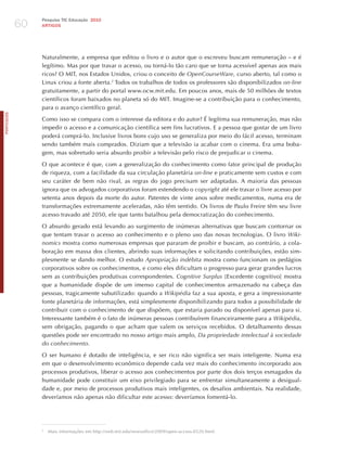60
                 Pesquisa TIC Educação 2010
                 ARTIGOS




                 Naturalmente, a empresa que editou o livro e o autor que o escreveu buscam remuneração – e é
                 legítimo. Mas por que travar o acesso, ou torná-lo tão caro que se torna acessível apenas aos mais
                 ricos? O MIT, nos Estados Unidos, criou o conceito de opencourseware, curso aberto, tal como o
                 Linux criou a fonte aberta.2 Todos os trabalhos de todos os professores são disponibilizados on-line
                 gratuitamente, a partir do portal www.ocw.mit.edu. Em poucos anos, mais de 50 milhões de textos
                 científicos foram baixados no planeta só do MIT. Imagine-se a contribuição para o conhecimento,
                 para o avanço científico geral.
PORTuGuÊS




                 Como isso se compara com o interesse da editora e do autor? é legítima sua remuneração, mas não
                 impedir o acesso e a comunicação científica sem fins lucrativos. E a pessoa que gostar de um livro
                 poderá comprá-lo. Inclusive livros bons cujo uso se generaliza por meio do fácil acesso, terminam
                 sendo também mais comprados. Diziam que a televisão ia acabar com o cinema. Era uma boba-
                 gem, mas sobretudo seria absurdo proibir a televisão pelo risco de prejudicar o cinema.

                 O que acontece é que, com a generalização do conhecimento como fator principal de produção
                 de riqueza, com a facilidade da sua circulação planetária on-line e praticamente sem custos e com
                 seu caráter de bem não rival, as regras do jogo precisam ser adaptadas. A maioria das pessoas
                 ignora que os advogados corporativos foram estendendo o copyright até ele travar o livre acesso por
                 setenta anos depois da morte do autor. Patentes de vinte anos sobre medicamentos, numa era de
                 transformações extremamente aceleradas, não têm sentido. Os livros de Paulo Freire têm seu livre
                 acesso travado até 2050, ele que tanto batalhou pela democratização do conhecimento.

                 O absurdo gerado está levando ao surgimento de inúmeras alternativas que buscam contornar os
                 que tentam travar o acesso ao conhecimento e o pleno uso das novas tecnologias. O livro wiki-
                 nomics mostra como numerosas empresas que pararam de proibir e buscam, ao contrário, a cola-
                 boração em massa dos clientes, abrindo suas informações e solicitando contribuições, estão sim-
                 plesmente se dando melhor. O estudo Apropriação indébita mostra como funcionam os pedágios
                 corporativos sobre os conhecimentos, e como eles dificultam o progresso para gerar grandes lucros
                 sem as contribuições produtivas correspondentes. cognitive Surplus [Excedente cognitivo] mostra
                 que a humanidade dispõe de um imenso capital de conhecimentos armazenado na cabeça das
                 pessoas, tragicamente subutilizado: quando a wikipédia faz a sua aposta, e gera a impressionante
                 fonte planetária de informações, está simplesmente disponibilizando para todos a possibilidade de
                 contribuir com o conhecimento de que dispõem, que estaria parado ou disponível apenas para si.
                 Interessante também é o fato de inúmeras pessoas contribuírem financeiramente para a wikipédia,
                 sem obrigação, pagando o que acham que valem os serviços recebidos. O detalhamento dessas
                 questões pode ser encontrado no nosso artigo mais amplo, da propriedade intelectual à sociedade
                 do conhecimento.

                 O ser humano é dotado de inteligência, e ser rico não significa ser mais inteligente. Numa era
                 em que o desenvolvimento econômico depende cada vez mais do conhecimento incorporado aos
                 processos produtivos, liberar o acesso aos conhecimentos por parte dos dois terços esmagados da
                 humanidade pode constituir um eixo privilegiado para se enfrentar simultaneamente a desigual-
                 dade e, por meio de processos produtivos mais inteligentes, os desafios ambientais. Na realidade,
                 deveríamos não apenas não dificultar este acesso: deveríamos fomentá-lo.




                 2
                     Mais informações em http://web.mit.edu/newsoffice/2009/open-access-0320.html.
 