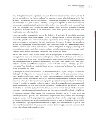 61
                                                                              2010 Pesquisa TIC Educação
                                                                                                ARTIGOS




Uma ilustração simples mas significativa nos vem da experiência da favela de Antares, no Rio de
janeiro, premiada pelo Trip Transformadores.3 Ao organizar o acesso à banda larga na favela, Dan-
do e seus companheiros descobriram, como diz Claudio Prado, que pode não haver emprego, mas
trabalho sempre há. E, com o acesso à Internet, a favela passou a prestar os mais variados serviços,
como design, produção cultural, apoio informático on-line, entre outros. Na era da economia “ima-
terial”, do “intangível”, não é preciso ter acesso à fábrica, basta ter acesso ao sistema planetário
de produção de conhecimento. “Com informações, somos todos iguais”, declarou Dando, com




                                                                                                                PORTuGuÊS
simplicidade, ao receber o prêmio.

Em escala mundial, uma avaliação recente das dinâmicas de aplicação de tecnologias ao mundo
rural levou a um excelente estudo (IAASTD, 2008). A visão geral é que as mesmas tecnologias que
vêm sendo aplicadas para a monocultura (mais agrotóxicos), baixo emprego (duzentos hectares
para um emprego na monocultura da soja), esgotamento de reservas de água e apropriação do
produto pelo seleto grupo de multinacionais (Cargill, Monsanto, Bunge, etc.) podem assegurar uma
dinâmica superior, com cultivos consorciados, sistemas inteligentes de irrigação, tecnologias de
primeira transformação no nível do pequeno produtor, policultura que aumenta o emprego, locali-
zação da produção mais próxima do consumidor final, e assim por diante.

Na área educacional, como já mencionado, mais do que progresso, trata-se de uma revolução: a
educação tende a ser vista menos como instituição no sentido de “instalações”, onde crianças e
jovens passam parte da sua vida – liberando-nos assim para o trabalho profissional –, e mais como
um sistema permanente de gestão do conhecimento. Iniciativas como “Minha Escola Meu Lugar”
em Santa Catarina, ou os “Arranjos Educativos Locais” no Paraná, ou ainda a referência que hoje é
a iniciativa “Piraí Digital”, no estado do Rio de janeiro, constituem as “andorinhas” de uma trans-
formação profunda em curso.

Os exemplos de sucesso são inúmeros. Os ataques também: basta ligar o rádio para ouvir sisudas
declarações de oligopólios nos chamando a sermos éticos. Vêm com sérios argumentos, em que a
ética é virada de cabeça para baixo. Em frente a numerosos cinemas, universidades ou pontos de
aglomeração cultural, descobrimos na calçada, vendidos clandestinamente, filmes de Antonioni,
Kurosawa, Fellini, jean Renoir, centenas dos gigantes que criaram a riqueza cultural do mundo do
cinema. E, vendidos ou alugados em lugares legais e cheios de propaganda, encontramos essencial-
mente um monte de lixo, com pérolas raras e escondidas. é interessante ver que a cultura se tornou
clandestina, e a indústria cultural domina. Se não fossem os homens da rua, não haveria como
trazer para casa as joias da criatividade humana que passo para os meus filhos. Onde está a lógica?

O argumento da ética é falso, como é falso o argumento do direito, da lei. O jurista americano
james Boyle explicita que uma ideia não constitui propriedade natural, como o seria meu relógio
(que posso usar ou não). As próprias patentes ou copyrights foram criados para proteger um produ-
tor de outro produtor comercial, não para dificultar o acesso ao usuário. Tanto não é direito natural,
que foi fixado para vigorar por tempo determinado e, depois, cair em uso comum. Só que, de tanto
estender o “tempo determinado”, os assessores jurídicos das corporações tornaram o acesso virtual-
mente inútil, ultrapassado quando liberado.




3
    Ver vídeo em http://bit.ly/fuKOVh.
 