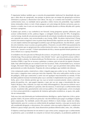 62
                 Pesquisa TIC Educação 2010
                 ARTIGOS




                 é importante lembrar também que o conceito de propriedade intelectual foi desenhado não por-
                 que a ideia deva ser apropriada, mas porque se pensou que um tempo de apropriação exclusiva
                 estimularia as pessoas a desenvolver mais ideias. Ou seja, se o sistema está travando o acesso ao
                 conhecimento novo, na realidade está-se gerando o efeito inverso do pretendido. Aqui também
                 temos misturados o bem e o mal: é bom assegurar um curto tempo de direitos exclusivos, para es-
                 timular o criador, mas é ruim ver esse tempo ser estendido durante as últimas décadas até o ponto
                 de travar o progresso.
PORTuGuÊS




                 À plateia que assistia a sua conferência em harvard, Lessig perguntou quantos adotavam, para
                 acessar conhecimento on-line, práticas ilegais: a contagem mostrou mais de 70%. O progresso,
                 conclui Lessig, resulta de um processo permanente de articulação inovadora de avanços anteriores,
                 uns copiando aos outros, mas acrescentando o seu (Lessig, 2008). No plano internacional, Chang
                 mostrou de maneira magistral como os países hoje desenvolvidos copiaram uns dos outros, inclusi-
                 ve com amplos sistemas de espionagem econômica que até hoje perduram, mas decidiram, a partir
                 de certo momento, travar o acesso aos países pobres. chutando a escada (2003) trata justamente da
                 história de países que se apropriaram dos conhecimentos de outros, mas que agora querem travar o
                 processo, e “puxam a escada”. E falam naturalmente de ética, mesmo quando tentam patentear um
                 arroz indiano ou o cupuaçu brasileiro.

                 O verdadeiro eixo de ação está na liberação do acesso e, em particular, na generalização do acesso
                 à banda larga. Poucas pessoas sabem que o tão cômodo “www”, que nos permite acessar conheci-
                 mento em todo o planeta, foi desenvolvido por Tim Berners-Lee, no centro de pesquisa nuclear em
                 Genebra (CERN), e que Tim se recusou a patentear o sistema, pois se trata de um aporte à humani-
                 dade, hoje administrado por um consórcio sem fins lucrativos. Toda a humanidade lucra, inclusive
                 Google, Microsoft. Todos navegam alegremente nos “www”, que nos permitem intercambiar ideias
                 gratuitamente ao redor do planeta. Propostas de colocar pedágios aqui também não faltaram.

                 Uma comparação ajuda a materializar a ideia: ninguém paga para andar na rua. No entanto a rua
                 tem custos, e pagamos esses custos por meio dos impostos. Não seria nada prático encher as ruas
                 de pedágios, ainda que comecemos a sentir isso em qualquer estacionamento ou estrada. O fato
                 de todos poderem transitar livremente pelas ruas e avenidas é simplesmente mais prático. E a conta
                 fecha, pois o livre trânsito permite que nas ruas se tornem economicamente viáveis comércios,
                 postos de gasolina, etc., que pagam impostos, o que, por sua vez, paga a manutenção das ruas.
                 Nada é de graça. Mas a Internet, ao viajar em ondas eletromagnéticas, não precisa construir ruas e
                 calçadas – as ondas são públicas e gratuitas, dom da natureza. é natural que o conhecimento nelas
                 circule, no planeta todo, gratuitamente como serviço público. Em compensação, a livre circulação
                 e o livre acesso permitirão o surgimento de inúmeras aplicações econômicas, as quais, sim, pode-
                 rão ser remuneradas.

                 Toda essa área está dominada por fundamentalismos ideológicos, apelos hipócritas à ética, perse-
                 guições inúteis. Os jovens sofrem em particular: não têm dinheiro para pagar os pedágios exigidos
                 pelas corporações. Na realidade, jovens têm pouco dinheiro e muito tempo: usarão seu tempo,
                 legitimamente, para ter o acesso ao conhecimento de qualquer maneira, coisa que na escola seria
                 até considerado obrigação, e não pirataria. Em contraste, como nos explica Alperovitz, o adulto tem
                 dinheiro e pouco tempo: para eles, basta desenvolver produtos diferenciados, estes, sim, cobrados.

                 O objetivo central que devemos ter em mente é o que vimos acima: assegurar que o conhecimento
                 se generalize, pois a sociedade no conjunto se tornará mais próspera, os produtores poderão ter
 