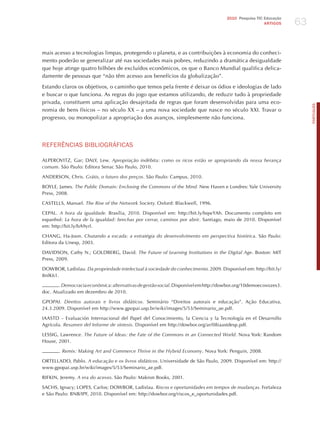 63
                                                                                     2010 Pesquisa TIC Educação
                                                                                                       ARTIGOS




mais acesso a tecnologias limpas, protegendo o planeta, e as contribuições à economia do conheci-
mento poderão se generalizar até nas sociedades mais pobres, reduzindo a dramática desigualdade
que hoje atinge quatro bilhões de excluídos econômicos, os que o Banco Mundial qualifica delica-
damente de pessoas que “não têm acesso aos benefícios da globalização”.

Estando claros os objetivos, o caminho que temos pela frente é deixar os ódios e ideologias de lado
e buscar o que funciona. As regras do jogo que estamos utilizando, de reduzir tudo à propriedade
privada, constituem uma aplicação desajeitada de regras que foram desenvolvidas para uma eco-




                                                                                                                       PORTuGuÊS
nomia de bens físicos – no século XX – a uma nova sociedade que nasce no século XXI. Travar o
progresso, ou monopolizar a apropriação dos avanços, simplesmente não funciona.




REFERêNCIAS BIBLIoGRÁFICAS

ALPEROVITz, Gar; DALY, Lew. Apropriação indébita: como os ricos estão se apropriando da nossa herança
comum. São Paulo: Editora Senac São Paulo, 2010.

ANDERSON, Chris. grátis, o futuro dos preços. São Paulo: Campus, 2010.

BOYLE, james. the Public domain: enclosing the commons of the mind. New haven e Londres: Yale University
Press, 2008.

CASTELLS, Manuel. the rise of the network Society. Oxford: Blackwell, 1996.

CEPAL. A hora da igualdade. Brasília, 2010. Disponível em: http://bit.ly/bqwYAh. Documento completo em
espanhol: la hora de la igualdad: brechas por cerrar, caminos por abrir. Santiago, maio de 2010. Disponível
em: http://bit.ly/bA9yrl.

ChANG, ha-joon. chutando a escada: a estratégia do desenvolvimento em perspectiva histórica. São Paulo:
Editora da Unesp, 2003.

DAVIDSON, Cathy N.; GOLDBERG, David. the Future of learning institutions in the digital Age. Boston: MIT
Press, 2009.

DOWBOR, Ladislau. da propriedade intelectual à sociedade do conhecimento. 2009. Disponível em: http://bit.ly/
8nlK61.

        . democracia econômica: alternativas de gestão social. Disponível em http://dowbor.org/10demoecovozes3.
doc. Atualizado em dezembro de 2010.

GPOPAI. direitos autorais e livros didáticos. Seminário “Direitos autorais e educação”. Ação Educativa,
24.3.2009. Disponível em http://www.gpopai.usp.br/wiki/images/5/53/Seminario_ae.pdf.

IAASTD – Evaluación Internacional del Papel del Conocimiento, la Ciencia y la Tecnología en el Desarrollo
Agrícola. resumen del informe de síntesis. Disponível em http://dowbor.org/ar/08iaastdesp.pdf.

LESSIG, Lawrence. the Future of ideas: the Fate of the commons in an connected world. Nova York: Random
house, 2001.

       . remix: making Art and commerce thrive in the hybrid economy. Nova York: Penguin, 2008.

ORTELLADO, Pablo. A educação e os livros didáticos. Universidade de São Paulo, 2009. Disponível em: http://
www.gpopai.usp.br/wiki/images/5/53/Seminario_ae.pdf.

RIFKIN, jeremy. A era do acesso. São Paulo: Makron Books, 2001.

SAChS, Ignacy; LOPES, Carlos; DOWBOR, Ladislau. riscos e oportunidades em tempos de mudanças. Fortaleza
e São Paulo: BNB/IPF, 2010. Disponível em: http://dowbor.org/riscos_e_oportunidades.pdf.
 