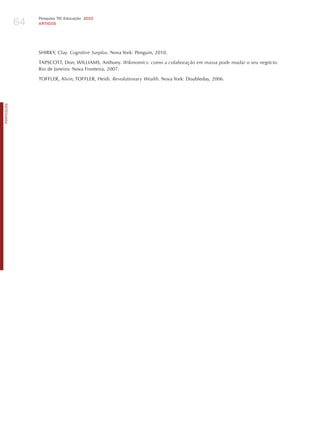 64
                 Pesquisa TIC Educação 2010
                 ARTIGOS




                 ShIRKY, Clay. cognitive Surplus. Nova York: Penguin, 2010.

                 TAPSCOTT, Don; WILLIAMS, Anthony. wikinomics: como a colaboração em massa pode mudar o seu negócio.
                 Rio de janeiro: Nova Fronteira, 2007.

                 TOFFLER, Alvin; TOFFLER, heidi. revolutionary wealth. Nova York: Doubleday, 2006.
PORTuGuÊS
 