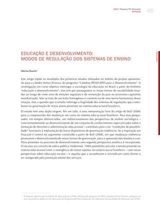 65
                                                                                               2010 Pesquisa TIC Educação
                                                                                                                 ARTIGOS




EdUCAÇÃo E dESENvoLvImENTo:




                                                                                                                                   PORTuGuÊS
modoS dE REGULAÇÃo doS SISTEmAS dE ENSINo

Marisa Duarte1


Este artigo expõe os resultados dos primeiros estudos efetuados no âmbito do projeto apresenta-
do para a cátedra Anísio Teixeira, do programa “Cátedras IPEA/CAPES para o Desenvolvimento”. A
investigação em curso objetiva interrogar a sociologia da educação no Brasil a partir do binômio
“educação e desenvolvimento”, mas tem por pressupostos as novas formas de sociabilidade forja-
das ao longo de vinte anos de eleições regulares e de reinserção do país na economia capitalista
mundializada. Não se trata de um texto homogêneo e coerente ou de uma teoria harmoniosa dessa
relação, mas a questão que o orienta interroga a fragilidade dos sistemas de regulações que contri-
buem na governação de novos atores presentes no sistema educacional brasileiro.

O estudo tem uma dupla origem. Por um lado, é uma interpretação livre do artigo de Ball (2008)
para a compreensão das mudanças em curso no sistema educacional brasileiro. Para esse pesqui-
sador, em tempos diferenciados, um redirecionamento das perspectivas de análise sociológica –
concomitantemente ao desenvolvimento de um conjunto de conhecimentos especializados sobre a
formação de docentes e administração educacional – contribuiu para criar “condições de possibili-
dade” favoráveis à implantação de novos dispositivos de governação sistêmicos. Se a inspiração em
Foucault é central no argumento construído a partir de Ball (2008), em que mudanças sistêmicas
promovem o desenvolvimento de novas formas de governação, para a apreensão das tensões e con-
flitos presentes no processo de desenvolvimento uma segunda perspectiva analítica é incorporada.
O recurso ao conceito de esfera pública (habermas, 1984) possibilita articular a tensão presente no
sistema educacional entre a emergência de novos sujeitos no cenário social brasileiro – com novas
perspectivas sobre educação escolar – e aquelas que a reconhecem e reivindicam como direito a
ser assegurado pela prestação estatal dos serviços.




1
    Professora adjunta da Faculdade de Educação da UFMG. Bolsista de pesquisa do IPEA, Cátedra Anísio Teixeira, pesquisa na
    área de políticas públicas em educação do Programa de Pós-Graduação em Educação da Faculdade de Educação da UFMG.
 