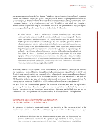 67
                                                                                     2010 Pesquisa TIC Educação
                                                                                                       ARTIGOS




Na perspectiva proveniente desde a obra de Costa Pinto, para o desenvolvimento do país importava
atribuir ao Estado uma função protagonista da ação política, pela via do planejamento. Nessa tradi-
ção sociológica, o desenvolvimento da sociedade brasileira é mediado pela ação intencional e arti-
culada do Estado – a via do planejamento –, ator capaz de mobilizar a sociedade para a produção
de mudanças mais profundas no país. Atualmente, trata-se de uma perspectiva sociológica implíci-
ta nas proposições hegemônicas da Conferência Brasileira de Educação:




                                                                                                                       PORTuGuÊS
       Na medida em que a CONAE visa à mobilização social em prol da educação, o documento-
       -referência inspira-se na necessidade de enfrentamento de, pelo menos, cinco grandes desafios
       para o Estado e para a sociedade brasileira [...]. Portanto, a construção de um Sistema Nacional
       de Educação requer o redimensionamento da ação dos entes federados, garantindo diretrizes
       educacionais comuns a serem implementadas em todo o território nacional, tendo como pers-
       pectiva a superação das desigualdades regionais. Dessa forma, objetiva-se o desenvolvimento
       de políticas públicas educacionais nacionais universalizáveis, por meio da regulamentação das
       atribuições específicas de cada ente federado no regime de colaboração e da educação privada
       pelos órgãos de Estado [...]. No cenário educacional brasileiro, marcado pela edição de planos
       e projetos educacionais, torna-se necessário empreender ações articuladas entre a proposição e
       a materialização de políticas, bem como ações de planejamento sistemático. Por sua vez, todas
       precisam se articular com uma política nacional para a educação, com vistas ao seu acompa-
       nhamento, monitoramento e avaliação. (Brasil, 2010)



A ação do Estado e a mobilização social em prol da educação importam na construção de um siste-
ma educacional – entendido como produção de mudanças estruturais, especialmente na construção
de direitos sociais universais – que garanta diretrizes educacionais comuns superadoras de desigual-
dades, mediante a regulamentação das atribuições dos entes federados. A Conferência Nacional em
2010 declara, também, que para tais objetivos são necessários recursos fiscais e operacionais. No
entanto, para as mudanças desejáveis, a mobilização social articula-se com a ação estatal.

Por essa razão, as transformações operadas na sociedade brasileira pelo vetor da expansão da
governança democrática e da maior inserção na economia capitalista mundializada devem ser ana-
lisadas. Essas transformações produziram novos sujeitos e formas de sociabilidade, que por sua vez
confrontam com a atuação burocrático-corporativa ou de matriz clientelista ainda presentes.




EdUCAÇÃo E dESENvoLvImENTo: A EmERGêNCIA
dE NovAS FoRmAS dE SoCIABILIdAdE

Ao aproximar modernização e desenvolvimento, cuja apreensão se dá a partir dos projetos e dos
movimentos das diversas subjetividades coletivas que para ela contribuem, Domingues observa que:



       A modernidade brasileira, em seus desenvolvimentos recentes, tem sido impulsionada por
       processos poderosos de “desencaixe” dos sujeitos de laços mais firmes e estáveis, inclusive,
       hoje, em termos da estruturação subjetiva de indivíduos e coletividades como trabalhadores;
 