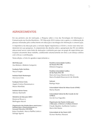 5




AGRAdECImENToS

Em seu primeiro ano de realização, a Pesquisa sobre o Uso das Tecnologias de Informação e
Comunicação nas Escolas Brasileiras – TIC Educação 2010 contou com o apoio e a colaboração de
pessoas renomadas pelo conhecimento em educação e tecnologias de informação e comunicação.

A importância da educação para a inclusão digital impulsionou o CGI.br a incluir esse tema fun-
damental em suas pesquisas. A compreensão dos desafios sobre a apropriação das TIC em âmbito
educacional serviu como fonte de motivação e estímulos para que um grupo de especialistas par-
ticipasse ativamente desse trabalho, colaborando voluntariamente em meio a um esforço coletivo
com críticas e contribuições.

Nesta edição, o Cetic.br agradece especialmente a:

Abril Educação                                       Pontifícia Universidade Católica
Ana Ralston e Roberta Camparini                      do Paraná (PUC-PR)
                                                     Dilmeire Vosgerau
Fundação Padre Anchieta
Neyza Furgler                                        Pontifícia Universidade Católica
                                                     de São Paulo (PUC-SP)

Instituto Paulo Montenegro                           Maria da Graça Moreira da Silva e
Ana Lucia Lima                                       Maria Elizabeth Bianconcini de Almeida

                                                     Safernet
Fundação Victor Civita
Angela Cristina Dannemann e                          Rodrigo Nejm
Mauro Morellato
                                                     Universidade Federal de Minas Gerais (UFMG)

Instituto Ayrton Senna                               Marisa Duarte
Adriana Martinelli
                                                     Universidade Federal do Rio Grande do Sul
                                                     (UFRGS)
Ministério da Educação (MEC)
                                                     Léa da Cruz Fagundes
Demerval Bruzzi e
Wellington Maciel                                    Organização das Nações Unidas para
                                                     a Educação, a Ciência e a Cultura (Unesco)
Organização dos Estados Ibero-americanos /           Claude Akpabie, Guilherme Canela e
Instituto para o Desenvolvimento e a
                                                     Maria Inês Bastos
Inovação Educativa (OEI/IDIE)
Katya Garabetti, Marcia Padilha Lotito e
                                                     Universidade de São Paulo (USP)
Solange Aguirre
                                                     Ocimar Munhoz Alavarse
 