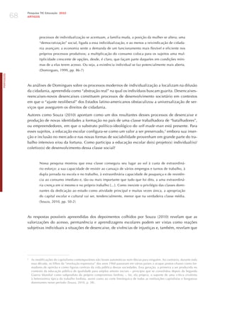 68
                 Pesquisa TIC Educação 2010
                 ARTIGOS




                           processos de individualização se acentuam, a família muda, a posição da mulher se altera; uma
                           “democratização” social, ligada a essa individualização, e ao menos a reivindicação de cidada-
                           nia avançam; a economia sente a demanda de um funcionamento mais flexível e eficiente nos
                           próprios processos produtivos; a multiplicação do consumo coloca para os sujeitos uma mul-
                           tiplicidade crescente de opções, desde, é claro, que façam parte daqueles em condições míni-
                           mas de a elas terem acesso. Ou seja, a existência individual se faz potencialmente mais aberta.
                           (Domingues, 1999, pp. 86-7)
PORTuGuÊS




                 As análises de Domingues sobre os processos modernos de individualização a localizam na difusão
                 da cidadania, apreendida como “abstração real” na qual os indivíduos buscam guarita. Desencaixes-
                 reencaixes-novos desencaixes constituem processos de desenvolvimento societário em contextos
                 em que o “ajuste neoliberal” dos Estados latino-americanos obstaculizou a universalização de ser-
                 viços que assegurem os direitos de cidadania.

                 Autores como Souza (2010) apontam como um dos resultantes desses processos de desencaixe e
                 produção de novas identidades a formação no país de uma classe trabalhadora de “batalhadores”,
                 ou empreendedores, em que o substrato político-ideológico do self-made-man está presente. Para
                 esses sujeitos, a educação escolar configura-se como um valor a ser preservado, 2 embora sua inser-
                 ção e inclusão no mercado e nas novas formas de sociabilidade provenham em grande parte do tra-
                 balho intensivo e/ou da fortuna. Como participa a educação escolar do(s) projeto(s) individual(is)/
                 coletivo(s) de desenvolvimento dessa classe social?



                           Nossa pesquisa mostrou que essa classe conseguiu seu lugar ao sol à custa de extraordiná-
                           rio esforço: a sua capacidade de resistir ao cansaço de vários empregos e turnos de trabalho, à
                           dupla jornada na escola e no trabalho, à extraordinária capacidade de poupança e de resistên-
                           cia ao consumo imediato e, tão ou mais importante que tudo que foi dito, a uma extraordiná-
                           ria crença em si mesmo e no próprio trabalho [...]. Como inexiste o privilégio das classes domi-
                           nantes da dedicação ao estudo como atividade principal e muitas vezes única, a apropriação
                           do capital escolar e cultural vai ser, tendencialmente, menor que na verdadeira classe média.
                           (Souza, 2010, pp. 50-2)



                 As respostas possíveis apreendidas dos depoimentos colhidos por Souza (2010) revelam que as
                 valorizações do acesso, permanência e aprendizagens escolares podem ser vistas como reações
                 subjetivas individuais a situações de desencaixe, de vivências de injustiças e, também, revelam que




                 2
                     As modificações do capitalismo contemporâneo não foram automáticas nem óbvias para ninguém. Ao contrário, durante toda
                     essa década, os filhos da “revolução expressiva” dos anos 1960 passaram em vários países a ocupar postos-chaves como for-
                     madores de opinião e como figuras centrais da vida pública dessas sociedades. Essa geração, a primeira a ser produzida no
                     contexto da educação pública de qualidade para amplos setores sociais – princípio que se consolidou depois da Segunda
                     Guerra Mundial como subproduto do próprio compromisso fordista –, foi, ela própria, o suporte de uma crítica virulenta
                     à heteronímia típica do trabalho fordista, assim como ao corte hierárquico de todas as instituições capitalistas e burguesas
                     dominantes nesse período (Souza, 2010, p. 38).
 