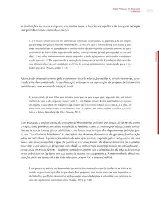 69
                                                                                      2010 Pesquisa TIC Educação
                                                                                                        ARTIGOS




as instituições escolares cumprem, em muitos casos, a função sociopolítica de assegurar serviços
que permitam futuras individualizações.



      [...] é muito comum investir em alternativas, sobretudo nos estudos, na esperança de um empre-
      go que traga um pouco mais de estabilidade [...] ele sabe que o telemarketing não é para a vida
      toda, mas o fato de ter completado o ensino médio não corresponde automaticamente ao aces-
      so irrestrito às instituições superiores de ensino, principalmente às mais prestigiadas e concorri-




                                                                                                                        PORTuGuÊS
      das [...] sua mãe, insistentemente, cobra emprenho e dedicação pessoal nos estudos na esperan-
      ça de que ele [...] Ele experimenta a sensação de insegurança devido à produção sócio-escolar,
      nos últimos anos, de um verdadeiro exército de reserva minimamente escolarizado para o tra-
      balho precário. (Souza, 2010: 71-8)



A função de desenvolvimento pela via meritocrática da educação escolar é, simultaneamente, valo-
rizada e/ou desconsiderada. A escolarização inscreve-se na construção de projetos de futuro e/ou
constitui-se como ex-ante da situação atual.



      O entrevistado já tem filho que estudou mais que os pais e que terá, segundo ele, um futuro
      melhor do que o de pequeno comerciante [...] um traço comum destes batalhadores é a posse
      de alguma capacidade de trabalho cuja origem não é o ensino formal da escola [...] a filha, de
      onze anos, tem computador e Internet em casa [...] já pensa em como poderá trabalhar para sus-
      tentar a futura faculdade da filha. (Souza, 2010)



Com Foucault, a análise atenta do conjunto de depoimentos colhidos por Souza (2010) revela como
o capitalismo penetrou em nossa existência e, também, como as instituições educacionais articu-
lam-se às novas formas de sociabilidade. Uma leitura foucaultiana dos depoimentos colhidos jun-
to aos “batalhadores brasileiros” é reveladora dos diversos dispositivos de governação/educação
sobre os indivíduos. A presença/ausência da educação escolar responde pela configuração de uma
nova ratio governamentale capaz de justificar a(s) situação(ões) de desenvolvimento no capitalis-
mo como associada(s) ao progresso individual. As formas mais contemporâneas de sociabilidade –
desveladas em Souza (2004) – sugerem contraditoriamente que a apropriação, da educação escolar
pelos indivíduos se faz tanto por sua ausência quanto por sua presença. A interveniência dessa ins-
tituição pode ser desejável e ter sido relevante, porém não é imprescindível.



      é um pouco na escola, ao desenvolver um raciocínio matemático que já conhecia na prática ao
      vender os produtos agrícolas do pai desde bem pequeno, mas muito mais nas suas experiências
      de trabalho, que Pedro desenvolve as disposições requisitadas para a subsistência econômica no
      seio do capitalismo contemporâneo. (Souza, 2010, p. 102)
 