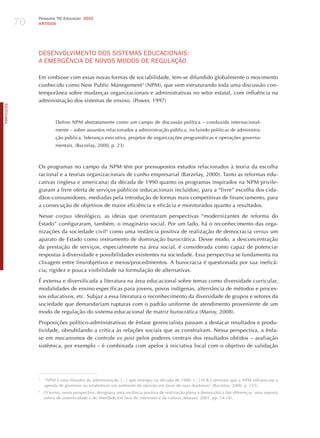 70
                 Pesquisa TIC Educação 2010
                 ARTIGOS




                 dESENvoLvImENTo doS SISTEmAS EdUCACIoNAIS:
                 A EmERGêNCIA dE NovoS modoS dE REGULAÇÃo

                 Em simbiose com essas novas formas de sociabilidade, tem-se difundido globalmente o movimento
                 conhecido como New Public Manegement3 (NPM), que vem estruturando toda uma discussão con-
                 temporânea sobre mudanças organizacionais e administrativas no setor estatal, com influência na
                 administração dos sistemas de ensino. (Power, 1997)
PORTuGuÊS




                          Defino NPM abstratamente como um campo de discussão política – conduzida internacional-
                          mente – sobre assuntos relacionados a administração pública, incluindo políticas de administra-
                          ção pública, liderança executiva, projetos de organizações programáticas e operações governa-
                          mentais. (Barzelay, 2000, p. 23)



                 Os programas no campo da NPM têm por pressupostos estudos relacionados à teoria da escolha
                 racional e a teorias organizacionais de cunho empresarial (Barzelay, 2000). Tanto as reformas edu-
                 cativas (inglesa e americana) da década de 1990 quanto os programas inspirados na NPM privile-
                 giaram a livre oferta de serviços públicos (educacionais incluídos), para a “livre” escolha dos cida-
                 dãos-consumidores, mediadas pela introdução de formas mais competitivas de financiamento, para
                 a consecução de objetivos de maior eficiência e eficácia e monitorados quanto a resultados.

                 Nesse corpus ideológico, as ideias que orientaram perspectivas “modernizantes de reforma do
                 Estado” configuraram, também, o imaginário social. Por um lado, há o reconhecimento das orga-
                 nizações da sociedade civil4 como uma instância positiva de realização de democracia versus um
                 aparato de Estado como instrumento de dominação burocrática. Desse modo, a desconcentração
                 da prestação de serviços, especialmente na área social, é considerada como capaz de potenciar
                 respostas à diversidade e possibilidades existentes na sociedade. Essa perspectiva se fundamenta na
                 clivagem entre fins/objetivos e meios/procedimentos. A burocracia é questionada por sua ineficá-
                 cia, rigidez e pouca visibilidade na formulação de alternativas.

                 é extensa e diversificada a literatura na área educacional sobre temas como diversidade curricular,
                 modalidades de ensino específicas para jovens, povos indígenas, alternância de métodos e proces-
                 sos educativos, etc. Subjaz a essa literatura o reconhecimento da diversidade de grupos e setores da
                 sociedade que demandariam rupturas com o padrão uniforme de atendimento proveniente de um
                 modo de regulação do sistema educacional de matriz burocrática (Maroy, 2008).

                 Proposições político-administrativas de ênfase gerencialista passam a destacar resultados e produ-
                 tividade, obnubilando a crítica às relações sociais que as construíram. Nessa perspectiva, a ênfa-
                 se em mecanismos de controle ex post pelos poderes centrais dos resultados obtidos – avaliação
                 sistêmica, por exemplo – é combinada com apelos à iniciativa local com o objetivo de validação




                 3
                     “NPM é uma filosofia da administração […] que emergiu na década de 1980. [...] h & j afirmam que a NPM influenciou a
                     agenda de governos ao estabelecer um ambiente de opinião em favor de suas doutrinas” (Barzelay, 2000, p. 235).
                 4
                     O termo, nesta perspectiva, designava uma instância positiva de realização plena e democrática das diferenças, uma suposta
                     esfera de autenticidade e de liberdade em face de interesses e da cultura (Moraes, 2001, pp. 14-16).
 
