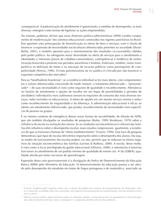 71
                                                                                                   2010 Pesquisa TIC Educação
                                                                                                                     ARTIGOS




consequencial. A padronização do atendimento é questionada, e medidas de desempenho, as mais
diversas, emergem como formas de legitimar as ações empreendidas.

No entanto, podemos afirmar que essas diretrizes político-administrativas (NPM) contêm compo-
nentes de modernização5 dos sistemas educacionais construídos nos regimes autoritários no Brasil.
Elas apontam uma preocupação de diversificação na oferta de bens e serviços, com o intuito de
favorecer a expressão de necessidades socioculturais diferenciadas presentes na sociedade (Durut-
Bellat, 2001), e também apontam para o monitoramento dos resultados (accountability) obtidos




                                                                                                                                        PORTuGuÊS
pelo poder público. Ao advogarem maior diversidade na oferta de serviços para o atendimento a
identidades e interesses plurais de cidadãos-consumidores, contrapõem-se à tendência de unifor-
mização burocrática presente nos períodos autoritários e fordista. Enfatizam, também, maior trans-
parência na definição de metas e na alocação de recursos públicos como prerrequisito de com-
petitividade (Pereira, 1996). O trato patrimonialista da res publica é criticado por não favorecer a
expansão competitiva dos mercados.6

Para os “batalhadores brasileiros”, se a existência individual se fez mais aberta, com comportamen-
tos e valores diferenciados convivendo de modo instável, o tratamento diferenciado – “personali-
zado” – de suas necessidades é visto como requisito de qualidade e reconhecimento. Alternância
no horário de atendimento e opções de escolha em um leque de possibilidades e períodos de
atividade(s) individual(is) mais autônomas tornam-se requisitos de consumo dos mais diversos ser-
viços, neles incluídos os educacionais. A oferta de opções em um mesmo serviço orienta e seduz
como reconhecimento da singularidade e da diferença. A administração educacional é eficaz ao
ofertar um atendimento diferenciado, que produz reconhecimento de necessidades mais específi-
cas de pessoas ou grupos.

é no mesmo contexto de emergência dessas novas formas de sociabilidade, de difusão da NPM,
que são também divulgados os resultados de pesquisas (Rutter, 1999; Brookover, 1979) sobre a
influência da escola na evolução dos alunos. Se as condições socioeconômicas e culturais das famí-
lias têm influência sobre o desempenho escolar, esses estudos comprovaram, igualmente, a existên-
cia do que os franceses chamam de “efeito estabelecimento” (Cousin, 1998). Esse foco de pesquisa
demonstrava que tipos de escolas têm efeitos importantes sobre o desempenho dos alunos. Ou seja,
os modos de funcionamento das escolas podem, ou não, permitir que se reduzam os efeitos nega-
tivos da situação socioeconômica das famílias (Lavinas & Barbosa, 2000). A escola, desse modo,
é vista como o locus privilegiado da gestão educacional (Oliveira, 2000), e reformá-las é torná-las
funcionais ao atendimento de um padrão mínimo de qualidade de ensino (art. 4o da LDBEN), qua-
lidade aferida por testes nacionais de aprendizagem.

Expressão dessa ratio governamentale é a divulgação do Índice de Desenvolvimento da Educação
Básica (IDEB) pelo Ministério da Educação. O desenvolvimento da educação passou a ser aferi-
do pelo desempenho do estudante em testes de língua portuguesa e de matemática, associado ao




5
    O termo “modernização” expressa, neste caso, a adoção de padrões de consumo, de comportamento, de instituições, valo-
    res e ideias das sociedades ditas mais avançadas, sem importar necessariamente em transformações reais da estrutura econô-
    mica e social.
6
    Parte do sucesso político dessas diretrizes pode ser atribuída, também, ao fato de que elas se apresentaram e foram divulga-
    das como instrumento de luta contra a corrupção e a cooptação partidária dos serviços públicos.
 