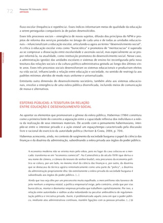 72
                 Pesquisa TIC Educação 2010
                 ARTIGOS




                 fluxo escolar (frequência e repetência). Esses índices informariam metas de qualidade da educação
                 a serem perseguidas comparáveis às de países desenvolvidos.

                 Esses três processos sociais – emergência de novos sujeitos, difusão dos princípios do NPM e pro-
                 jetos de reforma dos serviços prestados no âmago de cada uma e de todas as unidades educacio-
                 nais – refuncionalizam a educação escolar, articulando-a agora ao termo “desenvolvimento social”.
                 A crítica à educação escolar vista como “burocrática” e promotora de “meritocracias” é superada
                 ao se comprovar a dissociação entre escolaridade e ascensão social, mas especialmente ao se pro-
PORTuGuÊS




                 por reformá-la, na atualidade, como instituição promotora do desenvolvimento social. Nesse caso,
                 a administração (gestão) das unidades escolares e sistemas de ensino foi reconfigurada pela nova
                 tessitura das relações sociais e da cultura político-administrativa gestada ao longo dos últimos vin-
                 te anos. Esses três processos sociais desenvolveram os sistemas educacionais e produziram efeitos
                 na vida social, influenciando a relação entre educação e sociedade, no sentido de restringi-la aos
                 padrões mínimos aferidos de modo mais uniforme e universalizado.

                 Entretanto outra dimensão do desenvolvimento societário, também afeta aos sistemas educacio-
                 nais, envolve a emergência de uma esfera pública diversificada, incluindo meios de comunicação
                 de massa e alternativos.




                 ESFERAS PúBLICAS: A TESSITURA dA RELAÇÃo
                 ENTRE EdUCAÇÃo E dESENvoLvImENTo SoCIAL

                 Ao apontar os elementos que promoveram a gênese da esfera pública, habermas (1984) constituiu
                 como a primeira fonte do conceito a separação entre a capacidade reflexiva dos indivíduos e a esfe-
                 ra da realização de seus interesses materiais. De acordo com o pensamento habermasiano, inter-
                 põe-se entre o interesse privado e a ação estatal um espaço/tempo caracterizado pela discussão
                 livre e racional do exercício da autoridade política (Avritzer & Costa, 2004, p. 704).

                 habermas acrescenta, ainda, no contexto de surgimento da sociedade burguesa o papel da ciência das
                 finanças e da doutrina da administração, subordinando a esfera privada aos órgãos do poder público.



                         A economia moderna não se orienta mais pelo oikos, pois no lugar da casa colocou-se o mer-
                         cado: transforma-se em “economia comercial”. Na Cameralística do século XVIII (que deriva o
                         seu nome de câmera, a câmara do tesouro do senhor feudal), esta precursora da economia polí-
                         tica se coloca, por um lado, no mesmo nível da ciência das finanças e, por outro, da doutrina
                         que se destacava da técnica agrária sintomaticamente como uma parte da “policy”, a doutrina
                         da administração propriamente dita: tão estreitamente a esfera privada da sociedade burguesa é
                         subordinada aos órgãos do poder público. [...]

                         Ainda que isso seja dito por um preconceito muito espalhado, o mercantilismo não favorece de
                         jeito nenhum a empresa estatal; a política empresarial exige, pelo contrário, ainda que por vias
                         burocráticas, montar e desmontar empresas privadas que trabalhem capitalistamente. Por isso, a
                         relação entre autoridades e súditos acaba redundando na peculiar ambivalência de regulamen-
                         tação pública e iniciativa privada. Assim, é problematizada aquela zona em que o poder públi-
                         co, mediante atos administrativos contínuos, mantém ligações com as pessoas privadas. [...] já
 