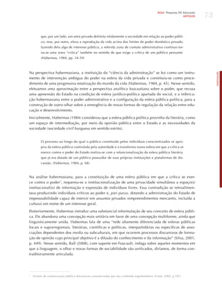 73
                                                                                              2010 Pesquisa TIC Educação
                                                                                                                ARTIGOS




         que, por um lado, um setor privado delimita nitidamente a sociedade em relação ao poder públi-
         co, mas, por outro, eleva a reprodução da vida acima dos limites do poder doméstico privado,
         fazendo dela algo de interesse público, a referida zona de contato administrativo contínuo tor-
         na-se uma zona “critica” também no sentido de que exige a crítica de um público pensante.
         (habermas, 1984, pp. 34-39)



Na perspectiva habermasiana, a instituição da “ciência da administração” se fez como um instru-




                                                                                                                                PORTuGuÊS
mento de intervenção ambígua do poder na esfera da vida privada e constituiu-se como proce-
dimento de uma progressiva estatização do mundo da vida (habermas, 1984, p. 45). Nesse sentido,
efetuamos uma aproximação entre a perspectiva analítica foucautiana sobre o poder, que recusa
uma apreensão do Estado na condição de esfera jurídico-política apartada do social, e a imbrica-
ção habermasiana entre o poder administrativo e a configuração da esfera pública política, para a
construção de outro olhar sobre a emergência de novas formas de regulação da relação entre edu-
cação e desenvolvimento.

Inicialmente, habermas (1984) considerou que a esfera pública política provinha da literária, como
um espaço de intermediação, por meio da opinião pública entre o Estado e as necessidades da
sociedade (sociedade civil burguesa em sentido estrito).


         O processo ao longo do qual o público constituído pelos indivíduos conscientizados se apro-
         pria da esfera pública controlada pela autoridade e a transforma numa esfera em que a crítica se
         exerce contra o poder do Estado realiza-se com a refuncionalização da esfera pública literária,
         que já era dotada de um público possuidor de suas próprias instituições e plataformas de dis-
         cussão. (habermas, 1984, p. 68).



Na análise habermasiana, para a constituição de uma esfera pública em que a crítica se exer-
ce contra o poder7, requereu-se a institucionalização de uma privacidade simultânea a espaço(s)
institucional(is) de informação e expressão de indivíduos livres. Essa contradição se retroalimen-
tava produzindo indivíduos críticos ao poder e, pari passu, dotando a administração do Estado de
impessoabilidade capaz de intervir em assuntos privados (empreendimentos mercantis, incluída a
cultura) em nome de um interesse geral.

Posteriormente, habermas introduz uma substancial reformulação de seu conceito de esfera públi-
ca. Ele abandona uma concepção mais unitária em favor de uma concepção multiforme, ainda que
linguisticamente unida. habermas fala de uma “rede altamente diferenciada de esferas públicas
locais e suprarregionais, literárias, científicas e políticas, interpartidárias ou específicas de asso-
ciações dependentes dos media ou subculturais, em que ocorrem processos discursivos de forma-
ção de opinião cujo principal objetivo é a difusão do conhecimento e da informação” (Silva, 2001,
p. 449). Nesse sentido, Ball (2008), com suporte em Foucault, indaga sobre aqueles momentos em
que a linguagem, o olhar e novas formas de sociabilidade são unificados, diríamos, de forma con-
traditoriamente articulada.




7
    Formas de comunicação pública discursivas caracterizadas por seu conteúdo argumentativo (Costa, 2002, p.187)
 