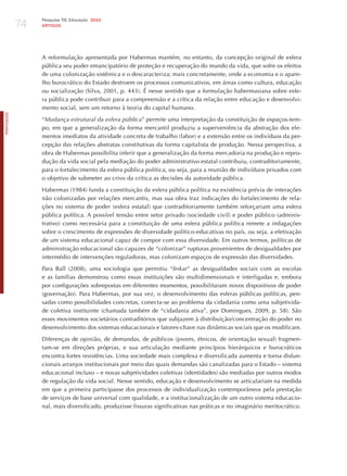 74
                 Pesquisa TIC Educação 2010
                 ARTIGOS




                 A reformulação apresentada por habermas mantém, no entanto, da concepção original de esfera
                 pública seu poder emancipatório de proteção e recuperação do mundo da vida, que sofre os efeitos
                 de uma colonização sistêmica e o descaracteriza; mais concretamente, onde a economia e o apare-
                 lho burocrático do Estado destroem os processos comunicativos, em áreas como cultura, educação
                 ou socialização (Silva, 2001, p. 443). é nesse sentido que a formulação habermasiana sobre esfe-
                 ra pública pode contribuir para a compreensão e a crítica da relação entre educação e desenvolvi-
                 mento social, sem um retorno à teoria do capital humano.
PORTuGuÊS




                 “mudança estrutural da esfera pública” permite uma interpretação da constituição de espaços-tem-
                 po, em que a generalização da forma mercantil produziu a superveniência da abstração dos ele-
                 mentos imediatos da atividade concreta de trabalho (labor) e a extensão entre os indivíduos da per-
                 cepção das relações abstratas constitutivas da forma capitalista de produção. Nessa perspectiva, a
                 obra de habermas possibilita inferir que a generalização da forma mercadoria na produção e repro-
                 dução da vida social pela mediação do poder administrativo estatal contribuiu, contraditoriamente,
                 para o fortalecimento da esfera pública política, ou seja, para a reunião de indivíduos privados com
                 o objetivo de submeter ao crivo da crítica as decisões da autoridade pública.

                 habermas (1984) funda a constituição da esfera pública política na existência prévia de interações
                 não colonizadas por relações mercantis, mas sua obra traz indicações do fortalecimento de rela-
                 ções no sistema de poder (esfera estatal) que contraditoriamente também reforçariam uma esfera
                 pública política. A possível tensão entre setor privado (sociedade civil) e poder público (adminis-
                 trativo) como necessária para a constituição de uma esfera pública política remete a indagações
                 sobre o crescimento de expressões de diversidade político-educativas no país, ou seja, a efetivação
                 de um sistema educacional capaz de compor com essa diversidade. Em outros termos, políticas de
                 administração educacional são capazes de “colonizar” rupturas provenientes de desigualdades por
                 intermédio de intervenções reguladoras, mas colonizam espaços de expressão das diversidades.

                 Para Ball (2008), uma sociologia que permitiu “linkar” as desigualdades sociais com as escolas
                 e as famílias demonstrou como essas instituições são multidimensionais e interligadas e, embora
                 por configurações sobrepostas em diferentes momentos, possibilitaram novos dispositivos de poder
                 (governação). Para habermas, por sua vez, o desenvolvimento das esferas públicas políticas, pen-
                 sadas como possibilidades concretas, conecta-se ao problema da cidadania como uma subjetivida-
                 de coletiva instituinte (chamada também de “cidadania ativa”, por Domingues, 2009, p. 58). São
                 esses movimentos societários contraditórios que subjazem à distribuição/concentração do poder no
                 desenvolvimento dos sistemas educacionais e fatores-chave nas dinâmicas sociais que os modificam.

                 Diferenças de opinião, de demandas, de públicos (jovens, étnicos, de orientação sexual) fragmen-
                 tam-se em direções próprias, e sua articulação mediante princípios hierárquicos e burocráticos
                 encontra fortes resistências. Uma sociedade mais complexa e diversificada aumenta e torna disfun-
                 cionais arranjos institucionais por meio das quais demandas são canalizadas para o Estado – sistema
                 educacional incluso – e novas subjetividades coletivas (identidades) são mediadas por outros modos
                 de regulação da vida social. Nesse sentido, educação e desenvolvimento se articulariam na medida
                 em que a primeira participasse dos processos de individualização contemporâneos pela prestação
                 de serviços de base universal com qualidade, e a institucionalização de um outro sistema educacio-
                 nal, mais diversificado, produzisse fissuras significativas nas práticas e no imaginário meritocrático.
 