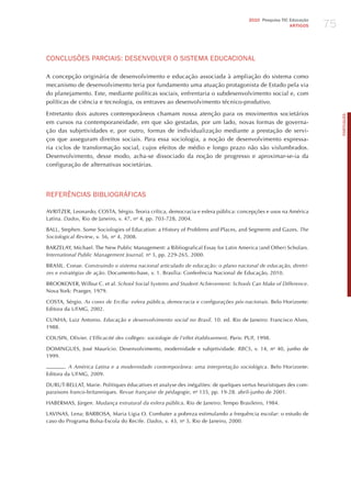 75
                                                                                        2010 Pesquisa TIC Educação
                                                                                                          ARTIGOS




CoNCLUSõES PARCIAIS: dESENvoLvER o SISTEmA EdUCACIoNAL

A concepção originária de desenvolvimento e educação associada à ampliação do sistema como
mecanismo de desenvolvimento teria por fundamento uma atuação protagonista de Estado pela via
do planejamento. Este, mediante políticas sociais, enfrentaria o subdesenvolvimento social e, com
políticas de ciência e tecnologia, os entraves ao desenvolvimento técnico-produtivo.

Entretanto dois autores contemporâneos chamam nossa atenção para os movimentos societários




                                                                                                                          PORTuGuÊS
em cursos na contemporaneidade, em que são gestadas, por um lado, novas formas de governa-
ção das subjetividades e, por outro, formas de individualização mediante a prestação de servi-
ços que asseguram direitos sociais. Para essa sociologia, a noção de desenvolvimento expressa-
ria ciclos de transformação social, cujos efeitos de médio e longo prazo não são vislumbrados.
Desenvolvimento, desse modo, acha-se dissociado da noção de progresso e aproximar-se-ia da
configuração de alternativas societárias.




REFERêNCIAS BIBLIoGRÁFICAS

AVRITzER, Leonardo; COSTA, Sérgio. Teoria crítica, democracia e esfera pública: concepções e usos na América
Latina. dados, Rio de janeiro, v. 47, no 4, pp. 703-728, 2004.

BALL, Stephen. Some Sociologies of Education: a history of Problems and Places, and Segments and Gazes. the
Sociological review, v. 56, no 4, 2008.

BARzELAY, Michael. The New Public Management: a Bibliografical Essay for Latin America (and Other) Scholars.
international Public management journal, no 3, pp. 229-265, 2000.

BRASIL. Conae. construindo o sistema nacional articulado de educação: o plano nacional de educação, diretri-
zes e estratégias de ação. Documento-base, v. 1. Brasília: Conferência Nacional de Educação, 2010.

BROOKOVER, Wilbur C. et al. School Social Systems and Student Achievement: Schools can make of difference.
Nova York: Praeger, 1979.

COSTA, Sérgio. As cores de ercília: esfera pública, democracia e configurações pós-nacionais. Belo horizonte:
Editora da UFMG, 2002.

CUNhA, Luiz Antonio. educação e desenvolvimento social no Brasil. 10. ed. Rio de janeiro: Francisco Alves,
1988.

COUSIN, Olivier. l’efficacité des collèges: sociologie de l’effet établissement. Paris: PUF, 1998.

DOMINGUES, josé Maurício. Desenvolvimento, modernidade e subjetividade. rBcS, v. 14, no 40, junho de
1999.

        . A América latina e a modernidade contemporânea: uma interpretação sociológica. Belo horizonte:
Editora da UFMG, 2009.

DURUT-BELLAT, Marie. Politiques éducatives et analyse des inégalites: de quelques vertus heuristiques des com-
paraisons franco-britanniques. revue française de pédagogie, no 135, pp. 19-28. abril-junho de 2001.

hABERMAS, jürgen. mudança estrutural da esfera pública. Rio de janeiro: Tempo Brasileiro, 1984.

LAVINAS, Lena; BARBOSA, Maria Ligia O. Combater a pobreza estimulando a frequência escolar: o estudo de
caso do Programa Bolsa-Escola do Recife. dados, v. 43, no 3, Rio de janeiro, 2000.
 