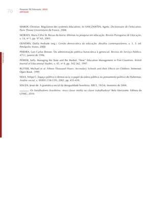 76
                 Pesquisa TIC Educação 2010
                 ARTIGOS




                 MAROY, Christian. Régulation des systèmes éducatives. In: VAN zANTEN, Agnès. dictionnaire de l’éducation.
                 Paris: Presse Universitaire de France, 2008.

                 MORAES, Maria Célia M. Recuo da teoria: dilemas na pesquisa em educação. revista Portuguesa de educação,
                 v. 14, no 1, pp. 97-65, 2001.

                 OLIVEIRA, Dalila Andrade (org.). gestão democrática da educação: desafios contemporâneos, v. 1. 3. ed.
                 Petrópolis: Vozes, 2000.

                 PEREIRA, Luis Carlos Bresser. Da administração pública burocrática à gerencial. revista do Serviço Público,
PORTuGuÊS




                 47(1), janeiro de 1996.

                 POWER, Sally. Managing the State and the Market: “New” Education Management in Five Countries. British
                 journal of educational Studies, v. 45, no 4, pp. 342-362, 1997.

                 RUTTER, Michael et al. Fifteen thousand hours: Secondary Schools and their effects on children. Somerset:
                 Open Book. 1999

                 SILVA, Felipe C. Espaço público e democracia: o papel da esfera pública no pensamento político de habermas.
                 Análise social, v. XXXVI (158-159), 2001, pp. 435-459.

                 SOUzA, jessé de. A gramática social da desigualdade brasileira. rBcS, 19(54), fevereiro de 2004.

                       . os batalhadores brasileiros: nova classe média ou classe trabalhadora? Belo horizonte: Editora da
                 UFMG, 2010.
 