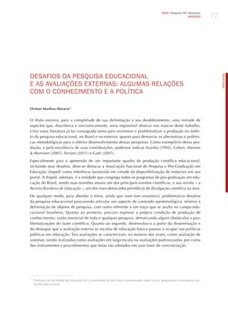 77
                                                                                                2010 Pesquisa TIC Educação
                                                                                                                  ARTIGOS




dESAFIoS dA PESqUISA EdUCACIoNAL




                                                                                                                                    PORTuGuÊS
E AS AvALIAÇõES ExTERNAS: ALGUmAS RELAÇõES
Com o CoNhECImENTo E A PoLíTICA

Ocimar Munhoz Alavarse1


O título encerra, para a completude de sua delimitação e seu desdobramento, uma miríade de
aspectos que, diacrônica e sincronicamente, seria impossível abarcar nos marcos deste trabalho.
Uma vasta literatura já foi consagrada tanto para recensear e problematizar a produção no âmbi-
to da pesquisa educacional, no Brasil e no exterior, quanto para demarcar as alternativas e polêmi-
cas metodológicas para o efetivo desenvolvimento dessas pesquisas. Como exemplário dessa pro-
dução, e pela excelência de suas contribuições, podemos indicar Azanha (1992), Cohen, Manion
& Morrison (2007), Ferrare (2011) e Gatti (2007).

Especialmente para a apreensão de um importante quadro da produção científica educacional,
incluindo seus desafios, deve-se destacar a Associação Nacional de Pesquisa e Pós-Graduação em
Educação (Anped) como referência favorecida em virtude da disponibilização de materiais em seu
portal. A Anped, ademais, é a entidade que congrega todos os programas de pós-graduação em edu-
cação do Brasil, sendo suas reuniões anuais um dos principais eventos científicos, e sua revista – a
revista Brasileira de educação –, um dos mais destacados periódicos de divulgação científica na área.

De qualquer modo, para abordar o tema, ainda que num tom ensaístico, problematizo desafios
da pesquisa educacional procurando articular um aspecto de conteúdo epistemológico, relativo à
delimitação de objetos de pesquisa, com outro referente a um traço que se avulta no campo edu-
cacional brasileiro. Quanto ao primeiro, procuro explorar a própria condição de produção de
conhecimento, razão essencial de toda e qualquer pesquisa, demarcando alguns obstáculos e pro-
blematizações do fazer científico. Quanto ao segundo, desenvolvo-o a partir da disseminação e
do destaque que a avaliação externa às escolas de educação básica passou a ocupar nas políticas
públicas em educação. Tais avaliações se caracterizam, na maioria das vezes, como avaliação de
sistemas, sendo realizadas como avaliações em larga escala ou avaliações padronizadas, por conta
dos instrumentos e procedimentos que nelas são adotados em suas fases de concretização.




1
    Professor da Faculdade de Educação da Universidade de São Paulo e pesquisador sobre ciclos, progressão continuada e ava-
    liação educacional.
 