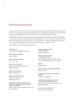 6




    ACKNoWLEdGEmENTS

    In its first year, the Survey on the Use of Information and Communication Technologies in Brazilian
    Schools – ICT Education 2010 has had the support and collaboration of people who are renowned
    for their knowledge in education and information and communication technologies.

    The importance of education for digital inclusion has prompted the CGI.br to address this key theme
    in its surveys. Awareness of the challenges of embedding ICT in the educational environments has
    been the motivation and stimulus for the active involvement of a group of experts in this project,
    who voluntarily collaborated by reviewing and contributing in a collective effort.

    In this edition the CGI.br gives special thanks to:


    Abril Educação                                        Pontific Catholic University
    Ana Ralston and Roberta Camparini                     of Paraná (PUC-PR)
                                                          Dilmeire Vosgerau
    Padre Anchieta Foundation
    Neyza Furgler                                         Pontific Catholic University
                                                          of São Paulo (PUC-SP)

    Paulo Montenegro Institute                            Maria da Graça Moreira da Silva and
    Ana Lucia Lima                                        Maria Elizabeth Bianconcini de Almeida

                                                          Safernet
    Victor Civita Foundation
    Angela Cristina Dannemann and                         Rodrigo Nejm
    Mauro Morellato
                                                          Federal University of Minas Gerais (UFMG)

    Ayrton Senna Institute                                Marisa Duarte
    Adriana Martinelli
                                                          Federal University of Rio Grande do Sul
                                                          (UFRGS)
    Ministry of Education (MEC)
                                                          Léa da Cruz Fagundes
    Demerval Bruzzi and
    Wellington Maciel                                     United Nations Educational, Scientific
                                                          and Cultural Organization (Unesco)
    Organization of Iberian-American States /             Claude Akpabie, Guilherme Canela and
    Institute for Development and Educational
                                                          Maria Inês Bastos
    Innovation (OEI/IDIE)
    Katya Garabetti, Marcia Padilha Lotito and
                                                          University of São Paulo (USP)
    Solange Aguirre
                                                          Ocimar Munhoz Alavarse
 