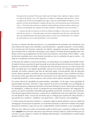 82
                 Pesquisa TIC Educação 2010
                 ARTIGOS




                         Para que serve um poema? Talvez para insistir que há sempre restos, equívocos, lapsos, fraturas
                         na sintonia do homem com o real. Ignorá-los é acreditar na adequação entre palavras e coisas,
                         na vigência de um discurso homogêneo que nega a cada um a possibilidade de negociar com as
                         palavras as frestas de perturbação e mudança de que elas e nós necessitamos para continuarmos
                         vivos [...] O recorte entre o prosaico e o poético é administrado por inúmeros vetores culturais, por
                         mais que isso desagrade aos caçadores da essência perdida, e perdida por nunca ter existido [...]

                         [...] a poesia não precisa lamuriar-se diante da ordem tecnológica e nela acusar o inimigo obs-
PORTuGuÊS




                         trutor de seu alcance. [...] ela pode vigorar sem outro compromisso que não seja a afirmação de
                         que nossa liberdade passa não apenas pelas palavras em que nos reconhecemos, mas, sobretu-
                         do, pelas palavras com as quais aprendemos a nos transformar.



                 Ou seja, os números não dão precisão per se ao entendimento da realidade, mas introduzem uma
                 outra maneira de inquirir essa realidade, cujo entendimento – supondo-o possível – se fará median-
                 te os recortes que nela fazemos, expressos nos objetos e perguntas aos quais endereçamos. Ainda
                 que avaliação não se confunda com pesquisa, pois aquela é revestida de preocupações mais ime-
                 diatas e tem em seus julgamentos um dos traços mais salientes, como destaca Nevo (2006) – e que
                 daí derivem resultados com a mais elevada consistência, face às condições em que se realiza –, ela
                 pode ser considerada um forte ponto de apoio.

                 A educação diz respeito ao processo formativo, ou endocultural, nas acepções de Brandão (2010),
                 da espécie humana, processo do qual não pode ser privado sob pena de não tornar-se humano. Não
                 obstante, na maioria das sociedades, a formação dos seres humanos associou-se à ideia de que isso
                 deve, em algum grau e em alguma quantidade, associar-se à escola. Tal configuração cultural dá a
                 entender, em muitos contextos, que falar de educação supõe, intrinsecamente, falar de educação
                 escolar. Mesmo quando se reconhece que esta está subsumida àquela, a força simbólica da educa-
                 ção escolar avulta, quer pelo horizonte da conservação social, quer pelo da contestação, mas nun-
                 ca apartada da política, como recuperou, entre muitos outros autores, Fernandes (2010).

                 Os valores liberais da igualdade de oportunidades, entendidos, via de regra, como igualdade de
                 oportunidades escolares, salientam o lugar especial da escola na sociedade, locus privilegiado na
                 instrumentação para a disputa por posições na estrutura hierárquica social. Mesmo por outros ângu-
                 los ideológicos, a defesa da escola, na perspectiva de emancipação humana e de integração lin-
                 guística ou noutros vislumbres orientados pela igualdade social final, converteu-se, provavelmente,
                 num dos principais direitos humanos, a ponto de ser estabelecida como uma imposição. Nas pala-
                 vras de Marshall (1967), trata-se de um direito que é condição para usufruto de outros direitos, o
                 que justificaria a violência – simbólica, mas quiçá física – sobre crianças a ela compelidas.

                 E, nesses termos do processo formativo, a avaliação expõe-se potencialmente como um objeto de
                 investigação. Inclusive para se aquilatar, na via da meta-avaliação, se não foram violadas certas regras
                 do processo avaliativo, o que, por sua vez, comprometeria o juízo avaliativo e suas consequências.

                 Além do mais, dado seu caráter concentrador, pode-se afirmar que a avaliação configura-se como
                 uma categoria dos processos educativos que merecem atenção especial, particularmente por ser
                 concreta, ou seja, porque é a síntese de múltiplas determinações, considerando-se as observações
                 de Marx (1970, p. 206):
 
