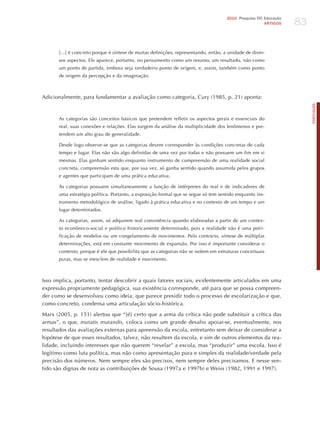 83
                                                                                     2010 Pesquisa TIC Educação
                                                                                                       ARTIGOS




      [...] é concreto porque é síntese de muitas definições, representando, então, a unidade de diver-
      sos aspectos. Ele aparece, portanto, no pensamento como um resumo, um resultado, não como
      um ponto de partida, embora seja verdadeiro ponto de origem, e, assim, também como ponto
      de origem da percepção e da imaginação.



Adicionalmente, para fundamentar a avaliação como categoria, Cury (1985, p. 21) aponta:




                                                                                                                       PORTuGuÊS
      As categorias são conceitos básicos que pretendem refletir os aspectos gerais e essenciais do
      real, suas conexões e relações. Elas surgem da análise da multiplicidade dos fenômenos e pre-
      tendem um alto grau de generalidade.

      Desde logo observe-se que as categorias devem corresponder às condições concretas de cada
      tempo e lugar. Elas não são algo definidas de uma vez por todas e não possuem um fim em si
      mesmas. Elas ganham sentido enquanto instrumento de compreensão de uma realidade social
      concreta, compreensão esta que, por sua vez, só ganha sentido quando assumida pelos grupos
      e agentes que participam de uma prática educativa.

      As categorias possuem simultaneamente a função de intérpretes do real e de indicadores de
      uma estratégia política. Portanto, a exposição formal que se segue só tem sentido enquanto ins-
      trumento metodológico de análise, ligado à prática educativa e no contexto de um tempo e um
      lugar determinados.

      As categorias, assim, só adquirem real consistência quando elaboradas a partir de um contex-
      to econômico-social e político historicamente determinado, pois a realidade não é uma petri-
      ficação de modelos ou um congelamento de movimentos. Pelo contrário, síntese de múltiplas
      determinações, está em constante movimento de expansão. Por isso é importante considerar o
      contexto, porque é ele que possibilita que as categorias não se isolem em estruturas conceituais
      puras, mas se mesclem de realidade e movimento.



Isso implica, portanto, tentar descobrir a quais fatores sociais, evidentemente articulados em uma
expressão propriamente pedagógica, sua existência corresponde, até para que se possa compreen-
der como se desenvolveu como ideia, que parece presidir todo o processo de escolarização e que,
como concreto, condensa uma articulação sócio-histórica.

Marx (2005, p. 151) alertou que “[é] certo que a arma da crítica não pode substituir a crítica das
armas”, o que, mutatis mutandis, coloca como um grande desafio apoiar-se, eventualmente, nos
resultados das avaliações externas para apreensão da escola, entretanto sem deixar de considerar a
hipótese de que esses resultados, talvez, não resultem da escola, e sim de outros elementos da rea-
lidade, incluindo interesses que não querem “revelar” a escola, mas “produzir” uma escola. Isso é
legítimo como luta política, mas não como apresentação pura e simples da realidade/verdade pela
precisão dos números. Nem sempre eles são precisos, nem sempre deles precisamos. E nesse sen-
tido são dignas de nota as contribuições de Sousa (1997a e 1997b) e Weiss (1982, 1991 e 1997).
 