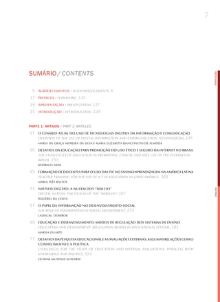 7




SUmÁRIo / CoNteNtS




                                                                                            PORTuGuÊS
 5 AGRADECIMENTOS / AcknowledgementS, 6
17 PREFáCIO / Foreword, 135
19 APRESENTAçãO / PreSentAtion, 137
21 INTRODUçãO / introduction, 139


PARTE 1: ARTIGOS / Part 1: artICleS
27 O CENáRIO ATUAL DO USO DE TECNOLOGIAS DIGITAIS DA INFORMAçãO E COMUNICAçãO
   overview oF the uSe oF digitAl inFormAtion And communicAtion technologieS, 145
     MARIA DA GRAçA MOREIRA DA SILVA E MARIA ELIzABETh BIANCONCINI DE ALMEIDA

35 DESAFIOS DA EDUCAçãO PARA PROMOçãO DO USO éTICO E SEGURO DA INTERNET NO BRASIL
     the chAllengeS oF educAtion in Promoting ethicAl And SAFe uSe oF the internet in
     BrAzil, 153
     RODRIGO NEjM

43 FORMAçãO DE DOCENTES PARA O USO DAS TIC NO ENSINO/APRENDIZAGEM NA AMéRICA LATINA
   teAcher trAining For the uSe oF ict in educAtion in lAtin AmericA, 161
     MARIA INêS BASTOS

51 NATIVOS DIGITAIS: A NUVEM DOS “SEM FIO”




                                                                                            English
     digitAl nAtiveS: the cloud oF the “wireleSS”, 167
     ROGéRIO DA COSTA

57 O PAPEL DA INFORMAçãO NO DESENVOLVIMENTO SOCIAL
   the role oF inFormAtion in SociAl develoPment, 173
     LADISLAU DOWBOR

65 EDUCAçãO E DESENVOLVIMENTO: MODOS DE REGULAçãO DOS SISTEMAS DE ENSINO
   educAtion And develoPment: regulAtion modeS in educAtionAl SyStemS, 181
     MARISA DUARTE

77 DESAFIOS DA PESqUISA EDUCACIONAL E AS AVALIAçõES ExTERNAS: ALGUMAS RELAçõES COM O
     CONHECIMENTO E A POLíTICA
     chAllengeS For the Study oF educAtion And externAl evAluAtionS: PArAllelS with
     knowledge And PoliticS, 193
     OCIMAR MUNhOz ALAVARSE
 