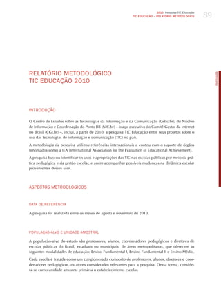 89
                                                                             2010 Pesquisa TIC Educação
                                                              TIC EDuCAÇÃO – RELATÓRIO METODOLÓGICO




RELATóRIo mETodoLóGICo




                                                                                                               PORTuGuÊS
TIC EdUCAÇÃo 2010



INTRodUÇÃo

O Centro de Estudos sobre as Tecnologias da Informação e da Comunicação (Cetic.br), do Núcleo
de Informação e Coordenação do Ponto BR (NIC.br) – braço executivo do Comitê Gestor da Internet
no Brasil (CGI.br) –, inclui, a partir de 2010, a pesquisa TIC Educação entre seus projetos sobre o
uso das tecnologias de informação e comunicação (TIC) no país.

A metodologia da pesquisa utilizou referências internacionais e contou com o suporte de órgãos
renomados como a IEA (International Association for the Evaluation of Educational Achievement).

A pesquisa buscou identificar os usos e apropriações das TIC nas escolas públicas por meio da prá-
tica pedagógica e da gestão escolar, e assim acompanhar possíveis mudanças na dinâmica escolar
provenientes desses usos.




ASPECToS mETodoLóGICoS


dATA dE REFERêNCIA

A pesquisa foi realizada entre os meses de agosto e novembro de 2010.




PoPULAÇÃo-ALvo E UNIdAdE AmoSTRAL

A população-alvo do estudo são professores, alunos, coordenadores pedagógicos e diretores de
escolas públicas do Brasil, estaduais ou municipais, de áreas metropolitanas, que oferecem as
seguintes modalidades de educação: Ensino Fundamental I, Ensino Fundamental II e Ensino Médio.

Cada escola é tratada como um conglomerado composto de professores, alunos, diretores e coor-
denadores pedagógicos, os atores considerados relevantes para a pesquisa. Dessa forma, conside-
ra-se como unidade amostral primária o estabelecimento escolar.
 