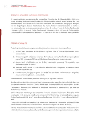 90
                 Pesquisa TIC Educação 2010
                 TIC EDuCAÇÃO – RELATÓRIO METODOLÓGICO




                 CAdASTRoS UTILIzAdoS E UNIdAdES INFoRmANTES

                 O cadastro utilizado para a seleção das escolas foi o Censo Escolar da Educação Básica 2007, rea-
                 lizado pelo Inep (Instituto Nacional de Estudos e Pesquisas Educacionais Anísio Teixeira). Em cada
                 estabelecimento escolar, buscou-se selecionar um diretor, um coordenador pedagógico, dois pro-
                 fessores de português, dois de matemática e dez alunos. Tanto os estudantes quanto os professo-
                 res selecionados são pertencentes aos seguintes níveis de ensino: 5o ano do Ensino Fundamental
                 I (antiga 4a série), 9o ano do Ensino Fundamental II (antiga 8a série) e 2o ano do Ensino Médio.
PORTuGuÊS




                 Considerando os respondentes da pesquisa, a TIC Educação teve seu foco voltado para o professor.




                 PERFIS dE ANÁLISE

                 Para atingir os objetivos, a pesquisa abordou os seguintes temas com focos específicos:

                    A. Escolas: perfil em termos de infraestrutura e práticas com TIC nos estabelecimentos públi-
                       cos de ensino;

                    B. Professores: perfil, estágio da carreira e dedicação ao ensino; habilidade e capacitação no
                       uso de TIC; emprego de TIC nas atividades escolares e barreiras para seu avanço;

                    C. Alunos: perfil e habilidades no uso de TIC; capacitação no uso de TIC; atividades com
                       Internet realizadas na escola;

                    D. Diretores: perfil; uso de TIC nas atividades administrativas e de gestão, inclusive na intera-
                       ção com a comunidade.

                    E. Coordenadores pedagógicos: perfil; uso de TIC nas atividades administrativas e de gestão,
                       inclusive na interação com a comunidade.

                 Para esses temas, os resultados permitem leitura para as seguintes variáveis:

                 Região: referente à divisão regional do Brasil em macrorregiões, segundo critérios do IBGE. Para fins
                 de representatividade, as regiões Centro-Oeste e Norte foram agrupadas para amostragem e análise.

                 Dependência administrativa: referente ao âmbito de subordinação administrativa, que pode ser
                 municipal ou estadual.

                 Série: trata-se da classificação dos diferentes níveis do processo educacional. Três séries foram
                 investigadas nesta pesquisa, e cada uma retrata um nível de ensino a ser abordado pela pesquisa:
                 Ensino Fundamental I (4a série/5o ano), Ensino Fundamental II (8a série / 9o ano) e Ensino Médio (2o
                 ano).

                 Computador instalado no laboratório de informática: presença de computador no laboratório de
                 informática de cada escola, variável coletada por meio da resposta do diretor da escola.

                 Internet instalada no laboratório de informática: acesso à Internet no computador instalado no labo-
                 ratório de informática de cada escola, variável coletada por meio da resposta do diretor do colégio.
 