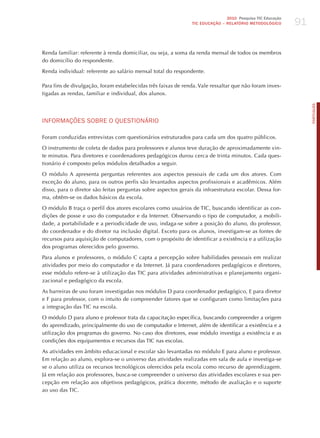 91
                                                                              2010 Pesquisa TIC Educação
                                                               TIC EDuCAÇÃO – RELATÓRIO METODOLÓGICO




Renda familiar: referente à renda domiciliar, ou seja, a soma da renda mensal de todos os membros
do domicílio do respondente.

Renda individual: referente ao salário mensal total do respondente.

Para fins de divulgação, foram estabelecidas três faixas de renda. Vale ressaltar que não foram inves-
tigadas as rendas, familiar e individual, dos alunos.




                                                                                                                PORTuGuÊS
INFoRmAÇõES SoBRE o qUESTIoNÁRIo

Foram conduzidas entrevistas com questionários estruturados para cada um dos quatro públicos.

O instrumento de coleta de dados para professores e alunos teve duração de aproximadamente vin-
te minutos. Para diretores e coordenadores pedagógicos durou cerca de trinta minutos. Cada ques-
tionário é composto pelos módulos detalhados a seguir.

O módulo A apresenta perguntas referentes aos aspectos pessoais de cada um dos atores. Com
exceção do aluno, para os outros perfis são levantados aspectos profissionais e acadêmicos. Além
disso, para o diretor são feitas perguntas sobre aspectos gerais da infraestrutura escolar. Dessa for-
ma, obtêm-se os dados básicos da escola.

O módulo B traça o perfil dos atores escolares como usuários de TIC, buscando identificar as con-
dições de posse e uso do computador e da Internet. Observando o tipo de computador, a mobili-
dade, a portabilidade e a periodicidade de uso, indaga-se sobre a posição do aluno, do professor,
do coordenador e do diretor na inclusão digital. Exceto para os alunos, investigam-se as fontes de
recursos para aquisição de computadores, com o propósito de identificar a existência e a utilização
dos programas oferecidos pelo governo.

Para alunos e professores, o módulo C capta a percepção sobre habilidades pessoais em realizar
atividades por meio do computador e da Internet. já para coordenadores pedagógicos e diretores,
esse módulo refere-se à utilização das TIC para atividades administrativas e planejamento organi-
zacional e pedagógico da escola.

As barreiras de uso foram investigadas nos módulos D para coordenador pedagógico, E para diretor
e F para professor, com o intuito de compreender fatores que se configuram como limitações para
a integração das TIC na escola.

O módulo D para aluno e professor trata da capacitação específica, buscando compreender a origem
do aprendizado, principalmente do uso de computador e Internet, além de identificar a existência e a
utilização dos programas do governo. No caso dos diretores, esse módulo investiga a existência e as
condições dos equipamentos e recursos das TIC nas escolas.

As atividades em âmbito educacional e escolar são levantadas no módulo E para aluno e professor.
Em relação ao aluno, explora-se o universo das atividades realizadas em sala de aula e investiga-se
se o aluno utiliza os recursos tecnológicos oferecidos pela escola como recurso de aprendizagem.
já em relação aos professores, busca-se compreender o universo das atividades escolares e sua per-
cepção em relação aos objetivos pedagógicos, prática docente, método de avaliação e o suporte
ao uso das TIC.
 