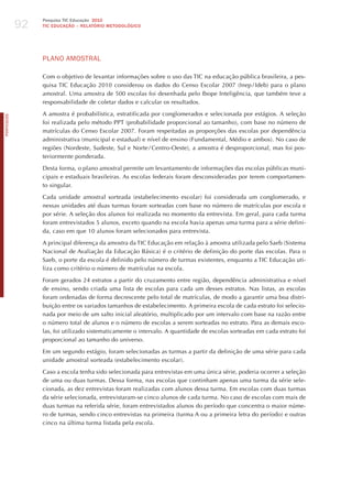 92
                 Pesquisa TIC Educação 2010
                 TIC EDuCAÇÃO – RELATÓRIO METODOLÓGICO




                 PLANo AmoSTRAL

                 Com o objetivo de levantar informações sobre o uso das TIC na educação pública brasileira, a pes-
                 quisa TIC Educação 2010 considerou os dados do Censo Escolar 2007 (Inep / Ideb) para o plano
                 amostral. Uma amostra de 500 escolas foi desenhada pelo Ibope Inteligência, que também teve a
                 responsabilidade de coletar dados e calcular os resultados.

                 A amostra é probabilística, estratificada por conglomerados e selecionada por estágios. A seleção
PORTuGuÊS




                 foi realizada pelo método PPT (probabilidade proporcional ao tamanho), com base no número de
                 matrículas do Censo Escolar 2007. Foram respeitadas as proporções das escolas por dependência
                 administrativa (municipal e estadual) e nível de ensino (Fundamental, Médio e ambos). No caso de
                 regiões (Nordeste, Sudeste, Sul e Norte / Centro-Oeste), a amostra é desproporcional, mas foi pos-
                 teriormente ponderada.

                 Desta forma, o plano amostral permite um levantamento de informações das escolas públicas muni-
                 cipais e estaduais brasileiras. As escolas federais foram desconsideradas por terem comportamen-
                 to singular.

                 Cada unidade amostral sorteada (estabelecimento escolar) foi considerada um conglomerado, e
                 nessas unidades até duas turmas foram sorteadas com base no número de matrículas por escola e
                 por série. A seleção dos alunos foi realizada no momento da entrevista. Em geral, para cada turma
                 foram entrevistados 5 alunos, exceto quando na escola havia apenas uma turma para a série defini-
                 da, caso em que 10 alunos foram selecionados para entrevista.

                 A principal diferença da amostra da TIC Educação em relação à amostra utilizada pelo Saeb (Sistema
                 Nacional de Avaliação da Educação Básica) é o critério de definição do porte das escolas. Para o
                 Saeb, o porte da escola é definido pelo número de turmas existentes, enquanto a TIC Educação uti-
                 liza como critério o número de matrículas na escola.

                 Foram gerados 24 estratos a partir do cruzamento entre região, dependência administrativa e nível
                 de ensino, sendo criada uma lista de escolas para cada um desses estratos. Nas listas, as escolas
                 foram ordenadas de forma decrescente pelo total de matrículas, de modo a garantir uma boa distri-
                 buição entre os variados tamanhos de estabelecimento. A primeira escola de cada estrato foi selecio-
                 nada por meio de um salto inicial aleatório, multiplicado por um intervalo com base na razão entre
                 o número total de alunos e o número de escolas a serem sorteadas no estrato. Para as demais esco-
                 las, foi utilizado sistematicamente o intervalo. A quantidade de escolas sorteadas em cada estrato foi
                 proporcional ao tamanho do universo.

                 Em um segundo estágio, foram selecionadas as turmas a partir da definição de uma série para cada
                 unidade amostral sorteada (estabelecimento escolar).

                 Caso a escola tenha sido selecionada para entrevistas em uma única série, poderia ocorrer a seleção
                 de uma ou duas turmas. Dessa forma, nas escolas que continham apenas uma turma da série sele-
                 cionada, as dez entrevistas foram realizadas com alunos dessa turma. Em escolas com duas turmas
                 da série selecionada, entrevistaram-se cinco alunos de cada turma. No caso de escolas com mais de
                 duas turmas na referida série, foram entrevistados alunos do período que concentra o maior núme-
                 ro de turmas, sendo cinco entrevistas na primeira (turma A ou a primeira letra do período) e outras
                 cinco na última turma listada pela escola.
 