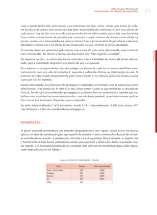 93
                                                                                      2010 Pesquisa TIC Educação
                                                                       TIC EDuCAÇÃO – RELATÓRIO METODOLÓGICO




Caso a escola tenha sido selecionada para entrevistas em duas séries, sendo uma turma de cada,
em escolas com apenas uma turma de cada série, foram realizadas entrevistas com cinco alunos de
cada turma. Nas escolas com mais de uma turma das séries selecionadas, para cada uma das séries
foram entrevistados alunos do período que concentra o maior número de alunos matriculados na
escola, sendo cinco entrevistados na primeira (turma A ou a primeira letra do período de cada série
abordada) e outros cinco na última turma listada pela escola referente às séries abordadas.

As escolas deveriam apresentar pelo menos uma turma de cada série selecionada, caso contrário




                                                                                                                        PORTuGuÊS
eram substituídas. Os demais critérios são detalhados em “Não-resposta à unidade”.

Em algumas escolas, as entrevistas foram realizadas com a totalidade de alunos da turma selecio-
nada, pois a quantidade disponível era menor do que a estipulada.

Para selecionar os respondentes, terceiro estágio, os alunos de cada turma foram escolhidos siste-
maticamente com um salto de tamanho 4, segundo a ordem das fileiras ou distribuição da sala. O
primeiro foi selecionado aleatoriamente pelo entrevistador, e nas demais turmas da mesma escola
a posição não foi repetida.

Foram entrevistados os professores de português e matemática envolvidos com as turmas das séries
selecionadas. Nas turmas de 4a série e 5o ano, foram entrevistados os que ministram as disciplinas
básicas. Em relação ao coordenador pedagógico e ao diretor, buscou-se entrevistar aqueles que tra-
balham com as séries das turmas selecionadas; caso não fosse possível, as entrevistas eram realiza-
das com os que estivessem disponíveis para responder.

Ao todo, foram realizadas 7.453 entrevistas, sendo 1.541 com professores, 4.987 com alunos, 497
com diretores e 428 com coordenadores pedagógicos.




PoNdERAÇÃo

O plano amostral contemplava um desenho desproporcional por região, sendo assim necessário
aplicar um fator de ponderação para que o perfil da amostra tivesse a mesma distribuição do univer-
so considerado no estudo. A ponderação utilizada é a cell weighting. Dessa maneira, as regiões Sul
e Norte/Centro-Oeste foram sobrerrepresentadas para permitir a leitura dos dados levantados nes-
sas regiões, e a desproporcionalidade foi corrigida com um fator de ponderação para cada região,
como indicado abaixo na Tabela 1.


                                      Tabela 1. FATOR DE PONDERAÇÃO – REGIÃO

                                 Região                 Escolas        Fator de ponderação

                      Norte / Centro-oeste               100                   0,800
                      Nordeste                           130                   1,200
                      Sudeste                            170                   1,065
                      Sul                                100                   0,830
                      ToTAL                              500
 