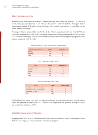 94
                 Pesquisa TIC Educação 2010
                 TIC EDuCAÇÃO – RELATÓRIO METODOLÓGICO




                 PRECISÃo dA AmoSTRA

                 As medidas de erro amostral relativas à mensuração dos indicadores da pesquisa TIC Educação
                 foram planejadas considerando-se um intervalo de confiança estimado de 95%. A margem de erro
                 máxima estipulada é de 2 pontos percentuais para mais ou para menos sobre os resultados encon-
                 trados no total da amostra.

                 As margens de erro apresentadas nas Tabelas 2, 3 e 4 foram calculadas sobre um nível de 95% de
PORTuGuÊS




                 confiança, supondo a ocorrência de cenários de maior variabilidade para as variáveis de cruzamen-
                 to. A título de informação, a maior variabilidade ocorre quando uma dada proporção populacional
                 assume o valor de 50% (P = 0,5).


                                               Tabela 2. MARGEM DE ERRO – DEPENDÊNCIA ADMINISTRATIvA

                                           Dependência administrativa          Escolas            margem de erro

                                        Estadual                                221                     7
                                        municipal                               279                     6
                                        ToTAL                                   500                     4




                                                             Tabela 3. MARGEM DE ERRO – REGIÃO

                                                    Região                     Escolas            margem de erro

                                        Norte / Centro-oeste                    100                     10
                                        Nordeste                                130                      9
                                        Sudeste                                 170                      8
                                        Sul                                     100                     10
                                        ToTAL                                   500                      4




                                                               Tabela 4. MARGEM DE ERRO – SéRIE

                                                     Série                            Turmas          margem de erro

                                   Ensino Fundamental I – 4a série e 5o ano           376                    5
                                   Ensino Fundamental II – 8a série e 9o ano          328                    5
                                   Ensino médio – 2a série                            296                    6
                                   ToTAL                                              1000                   3




                 Arredondamentos fazem com que, em alguns resultados, a soma das categorias parciais supere
                 100% em questões de resposta única. O somatório de frequências em questões de resposta múlti-
                 pla usualmente ultrapassa 100%.




                 TRATAmENTo dA NÃo-RESPoSTA

                 Na pesquisa TIC Educação, o tratamento da não-reposta é feito em dois níveis: a não-resposta à uni-
                 dade e a não-resposta ao item, conforme é detalhado a seguir.
 