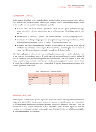 95
                                                                                      2010 Pesquisa TIC Educação
                                                                       TIC EDuCAÇÃO – RELATÓRIO METODOLÓGICO




NÃo-RESPoSTA à UNIdAdE

A não-resposta à unidade ocorre quando não foi possível realizar as entrevistas na escola selecio-
nada. Nesses casos, foram realizadas substituições, segundo critérios estatísticos de seleção aleató-
ria das escolas-reserva. Ocorreram substituições quando:

   •	A escola estava sem aulas durante o período de estudo (recesso, greve, problemas de segu-
     rança, intempéries extremas recorrentes e que se prolonguem até o final do período de cam-




                                                                                                                        PORTuGuÊS
     po); ou

   •	A instituição não autorizava a presença dos entrevistadores e a realização da pesquisa; ou

   •	A condição de realização da pesquisa era a seleção dos respondentes por critério do diretor
     ou de qualquer outra pessoa externa às equipes de campo contratadas; ou

   •	As escolas não satisfaziam os critérios estabelecidos pelas cotas de estratificação (ou seja, no
     âmbito das características utilizadas para definir os estratos, as informações reais ou atuais da
     escola eram diferentes daquelas registradas no cadastro do Censo Escolar.

Além da seleção padrão referente aos critérios utilizados nos estratos, as escolas substitutas eram
as que estavam, em relação ao número de matrículas, fisicamente próximas às titulares na lista de
escolas, ordenadas pela probabilidade proporcional ao tamanho. Eram selecionadas as duas ante-
riores, com número de matrículas maior do que a titular, e as duas posteriores, com número menor
de matrículas. A tabela a seguir apresenta a quantidade de escolas da amostra originalmente sele-
cionada que foram substituídas.


                                    Tabela 5. NÃO-RESPOSTA à uNIDADE – REGIÃO

                                 Região                 Escolas          Substituições

                      Norte / Centro-oeste               100                    5
                      Nordeste                           130                    6
                      Sudeste                            170                    19
                      Sul                                100                    3
                      ToTAL                              500                    33




NÃo-RESPoSTA Ao ITEm

A não-resposta ao item ocorre quando algum dos atores selecionados não respondeu a determinada
pergunta do questionário. Isso acontece, geralmente, quando o respondente não tem conhecimen-
to suficiente sobre o assunto ou mesmo por se negar a responder à questão. Para esses casos, dis-
ponibilizam-se duas opções: “Não sabe” e “Não respondeu”. Dessa maneira, é possível mensurar
a taxa de não-resposta ao item para uma questão, além de disponibilizar o resultado dessas opções
de resposta nas tabelas de resultados.
 