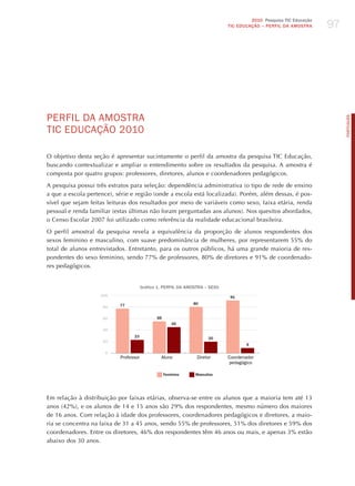 97
                                                                                      2010 Pesquisa TIC Educação
                                                                             TIC EDuCAÇÃO – PERFIL DA AMOSTRA




PERFIL dA AmoSTRA




                                                                                                                        PORTuGuÊS
TIC EdUCAÇÃo 2010

O objetivo desta seção é apresentar sucintamente o perfil da amostra da pesquisa TIC Educação,
buscando contextualizar e ampliar o entendimento sobre os resultados da pesquisa. A amostra é
composta por quatro grupos: professores, diretores, alunos e coordenadores pedagógicos.

A pesquisa possui três estratos para seleção: dependência administrativa (o tipo de rede de ensino
a que a escola pertence), série e região (onde a escola está localizada). Porém, além dessas, é pos-
sível que sejam feitas leituras dos resultados por meio de variáveis como sexo, faixa etária, renda
pessoal e renda familiar (estas últimas não foram perguntadas aos alunos). Nos quesitos abordados,
o Censo Escolar 2007 foi utilizado como referência da realidade educacional brasileira.

O perfil amostral da pesquisa revela a equivalência da proporção de alunos respondentes dos
sexos feminino e masculino, com suave predominância de mulheres, por representarem 55% do
total de alunos entrevistados. Entretanto, para os outros públicos, há uma grande maioria de res-
pondentes do sexo feminino, sendo 77% de professores, 80% de diretores e 91% de coordenado-
res pedagógicos.


                                       Gráfico 1. PERFIL DA AMOSTRA – SExO
                    100                                                       91

                           77                                 80
                     80

                     60                       55
                                                       45
                     40
                                 23                                  20
                     20
                                                                                    9

                      0
                           Professor            Aluno           Diretor      Coordenador
                                                                             pedagógico

                                                   Feminino    Masculino




Em relação à distribuição por faixas etárias, observa-se entre os alunos que a maioria tem até 13
anos (42%), e os alunos de 14 e 15 anos são 29% dos respondentes, mesmo número dos maiores
de 16 anos. Com relação à idade dos professores, coordenadores pedagógicos e diretores, a maio-
ria se concentra na faixa de 31 a 45 anos, sendo 55% de professores, 51% dos diretores e 59% dos
coordenadores. Entre os diretores, 46% dos respondentes têm 46 anos ou mais, e apenas 3% estão
abaixo dos 30 anos.
 