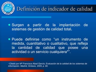 Definición de indicador de calidad Surgen a partir de la implantación de sistemas de gestión de calidad total . Puede definirse como “un instrumento de medida, cuantitativo o cualitativo, que refleja la cantidad de calidad que posee una actividad o un servicio cualquiera*”. *  Citado por Mª Francisca Abad García, Evaluación de la calidad de los sistemas de información. Madrid, Síntesis, 2005, p. 80. 