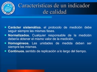 Características de un indicador  de calidad Carácter sistemático.  el protocolo de medición debe seguir siempre las mismas fases. Normalizados.  Cualquier responsable de la medición debería obtener el mismo valor de la medición. Homogéneos.  Las unidades de medida deben ser siempre las mismas. Continuos.  sentido de replicación a lo largo del tiempo. 