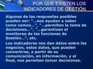 POR QUE EXISTEN LOS INDICADORES DE GESTIÓN Algunas de las respuestas posibles pueden ser: "…nos ayudan a saber como vamos…", "…permiten la toma de decisiones…", "…garantizan el monitoreo de las funciones de Gestión…", etc.  Los indicadores nos dan datos sobre los negocios, estos datos, que pueden convertirse, a partir de su comunicación, en información, y al final, nos permiten tomar decisiones.   