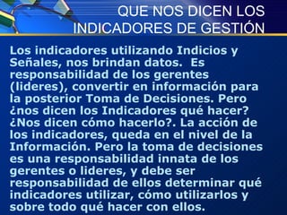 QUE NOS DICEN LOS INDICADORES DE GESTIÓN Los indicadores utilizando Indicios y Señales, nos brindan datos.  Es responsabilidad de los gerentes (lideres), convertir en información para la posterior Toma de Decisiones. Pero ¿nos dicen los Indicadores qué hacer? ¿Nos dicen cómo hacerlo?. La acción de los indicadores, queda en el nivel de la Información. Pero la toma de decisiones es una responsabilidad innata de los gerentes o lideres, y debe ser responsabilidad de ellos determinar qué indicadores utilizar, cómo utilizarlos y sobre todo qué hacer con ellos.  