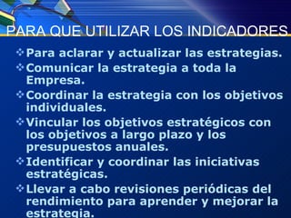 PARA QUE UTILIZAR LOS INDICADORES Para aclarar y actualizar las estrategias. Comunicar la estrategia a toda la Empresa. Coordinar la estrategia con los objetivos individuales. Vincular los objetivos estratégicos con los objetivos a largo plazo y los presupuestos anuales. Identificar y coordinar las iniciativas estratégicas. Llevar a cabo revisiones periódicas del rendimiento para aprender y mejorar la estrategia. 