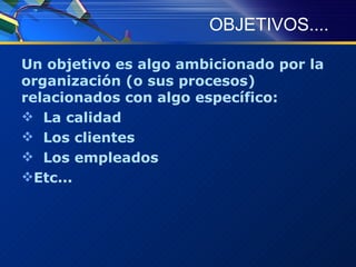 OBJETIVOS.... Un objetivo es algo ambicionado por la organización (o sus procesos) relacionados con algo específico: La calidad Los clientes Los empleados Etc... 