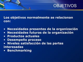 OBJETIVOS Los objetivos normalmente se relacionan con:  Necesidades presentes de la organización Necesidades futuras de la organización Productos actuales Desempeño proceso Niveles satisfacción de las partes interesadas Benchmarking 