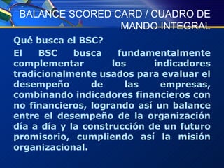 BALANCE SCORED CARD / CUADRO DE MANDO INTEGRAL Qué busca el BSC? El BSC busca fundamentalmente complementar los indicadores tradicionalmente usados para evaluar el desempeño de las empresas, combinando indicadores financieros con no financieros, logrando así un balance entre el desempeño de la organización día a día y la construcción de un futuro promisorio, cumpliendo así la misión organizacional. 