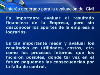 Interés generado para la evaluación del CMI Es importante evaluar el resultado financiero de la Empresa, pero sin desconocer los aportes de la empresa a lograrlos. Es tan importante medir y avaluar los resultados en utilidades, costos, etc, como los procesos internos que los hicieron posibles, donde tal vez en el futuro paguemos las consecuencias por la falta de control. 