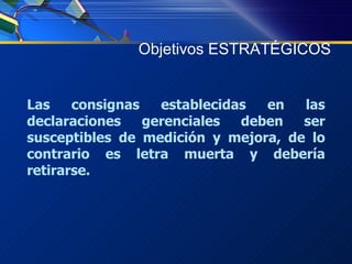 Objetivos ESTRATÉGICOS Las consignas establecidas en las declaraciones gerenciales deben ser susceptibles de medición y mejora, de lo contrario es letra muerta y debería retirarse. 